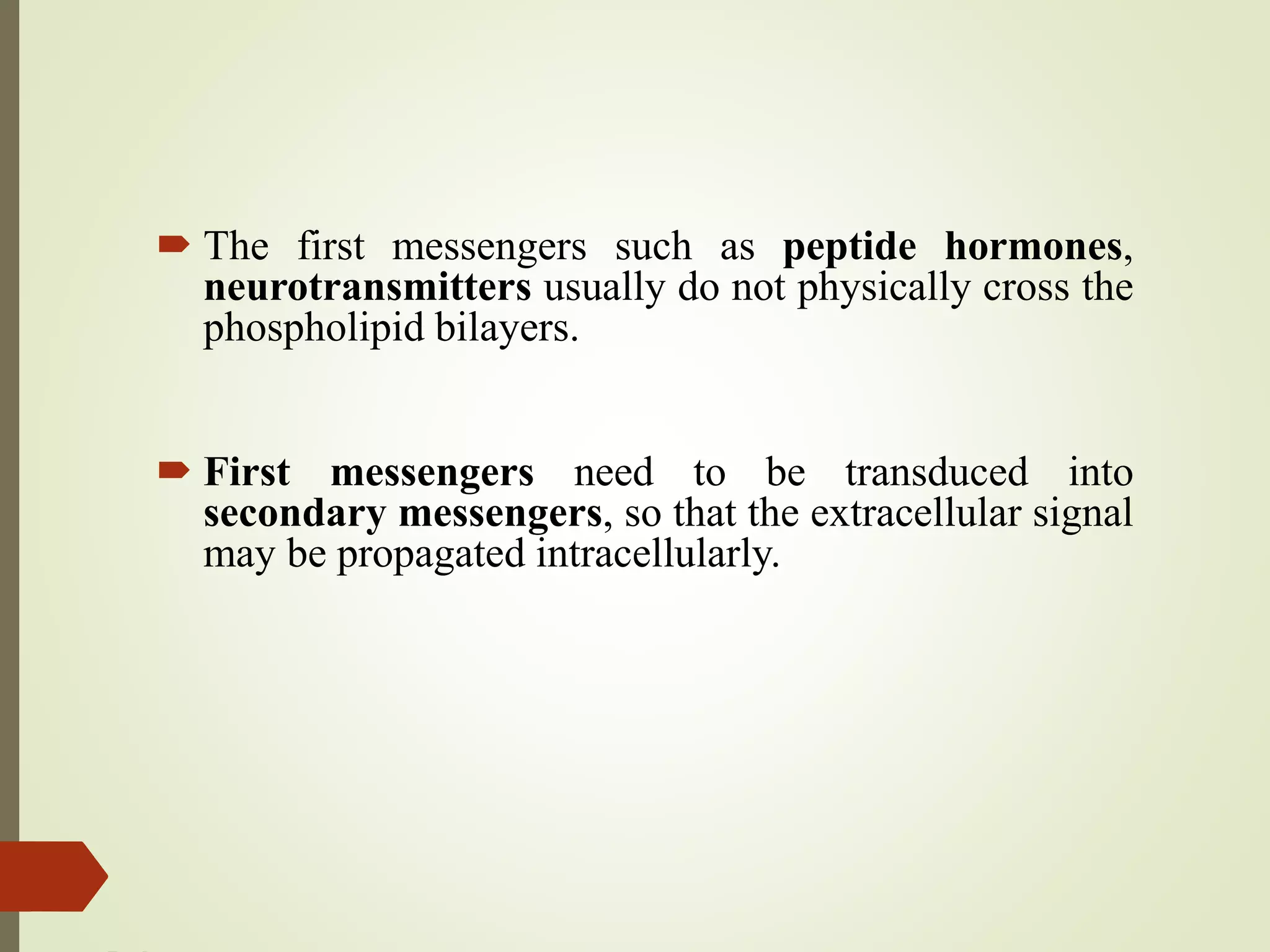  The first messengers such as peptide hormones,
neurotransmitters usually do not physically cross the
phospholipid bilayers.
 First messengers need to be transduced into
secondary messengers, so that the extracellular signal
may be propagated intracellularly.
 