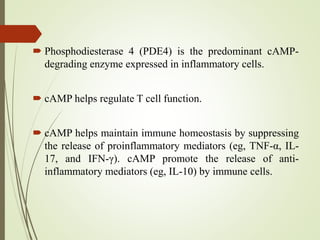  Phosphodiesterase 4 (PDE4) is the predominant cAMP-
degrading enzyme expressed in inflammatory cells.
 cAMP helps regulate T cell function.
 cAMP helps maintain immune homeostasis by suppressing
the release of proinflammatory mediators (eg, TNF-α, IL-
17, and IFN-γ). cAMP promote the release of anti-
inflammatory mediators (eg, IL-10) by immune cells.
 