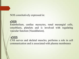 NOS constitutively expressed in:
eNOS
Endothelium, cardiac myocytes, renal mesangial cells,
osteoblasts, platelets and is involved with regulating
vascular function (Vasodilation).
nNOS
CNS nerves and skeletal muscles, performs a role in cell
communication and is associated with plasma membranes
 