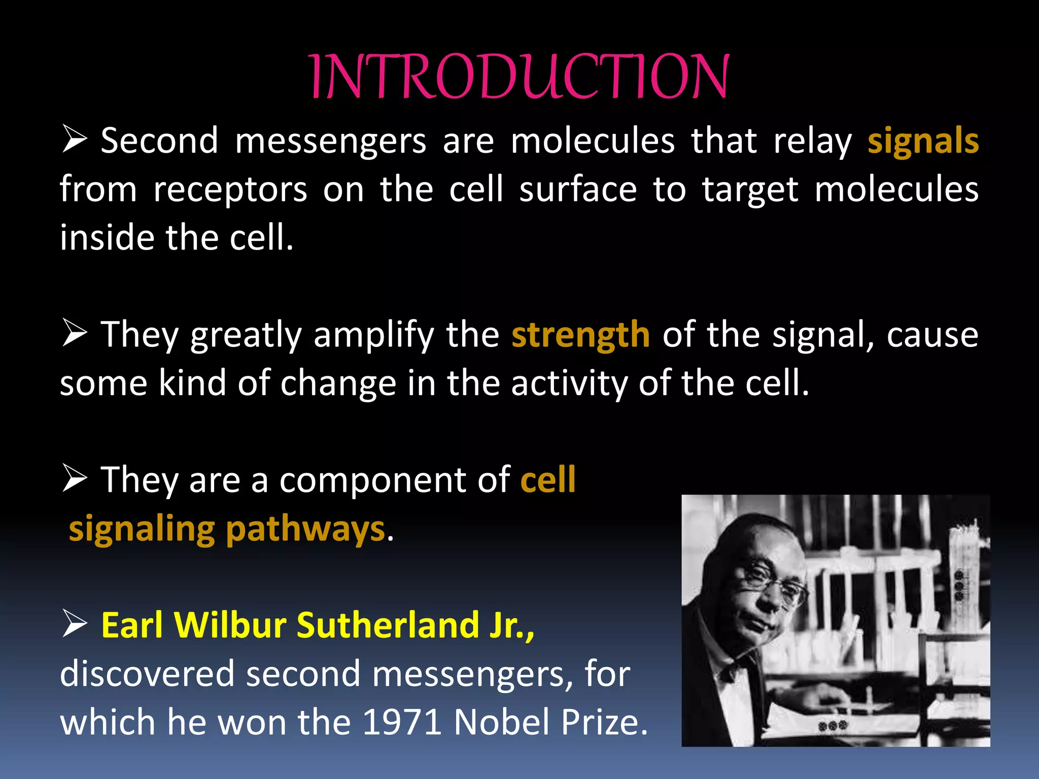 INTRODUCTION
 Second messengers are molecules that relay signals
from receptors on the cell surface to target molecules
inside the cell.
 They greatly amplify the strength of the signal, cause
some kind of change in the activity of the cell.
 They are a component of cell
signaling pathways.
 Earl Wilbur Sutherland Jr.,
discovered second messengers, for
which he won the 1971 Nobel Prize.
 