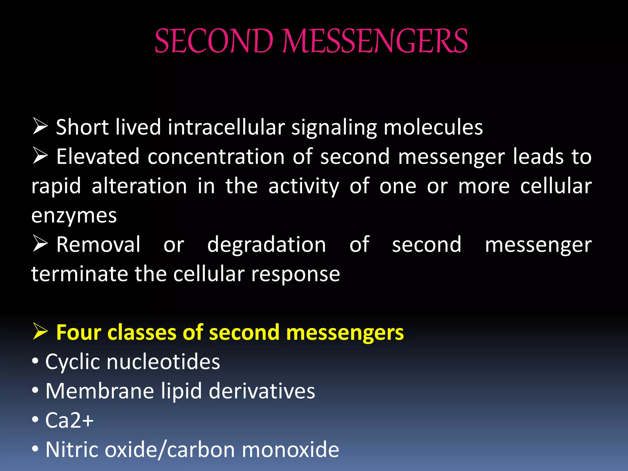 SECOND MESSENGERS
 Short lived intracellular signaling molecules
 Elevated concentration of second messenger leads to
rapid alteration in the activity of one or more cellular
enzymes
 Removal or degradation of second messenger
terminate the cellular response
 Four classes of second messengers
• Cyclic nucleotides
• Membrane lipid derivatives
• Ca2+
• Nitric oxide/carbon monoxide
 