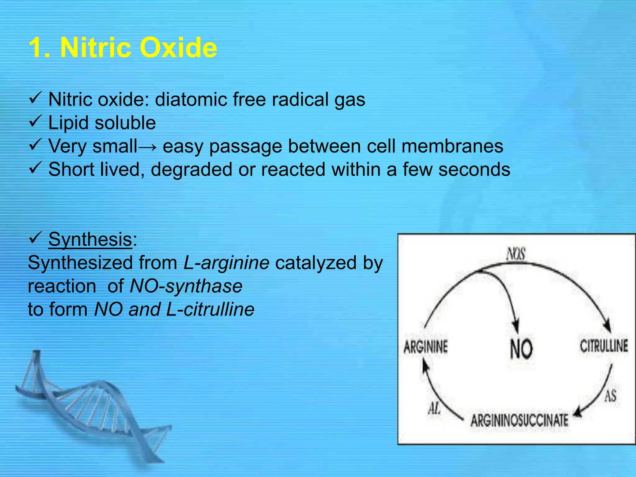 1. Nitric Oxide
 Nitric oxide: diatomic free radical gas
 Lipid soluble
 Very small→ easy passage between cell membranes
 Short lived, degraded or reacted within a few seconds
 Synthesis:
Synthesized from L-arginine catalyzed by
reaction of NO-synthase
to form NO and L-citrulline
 