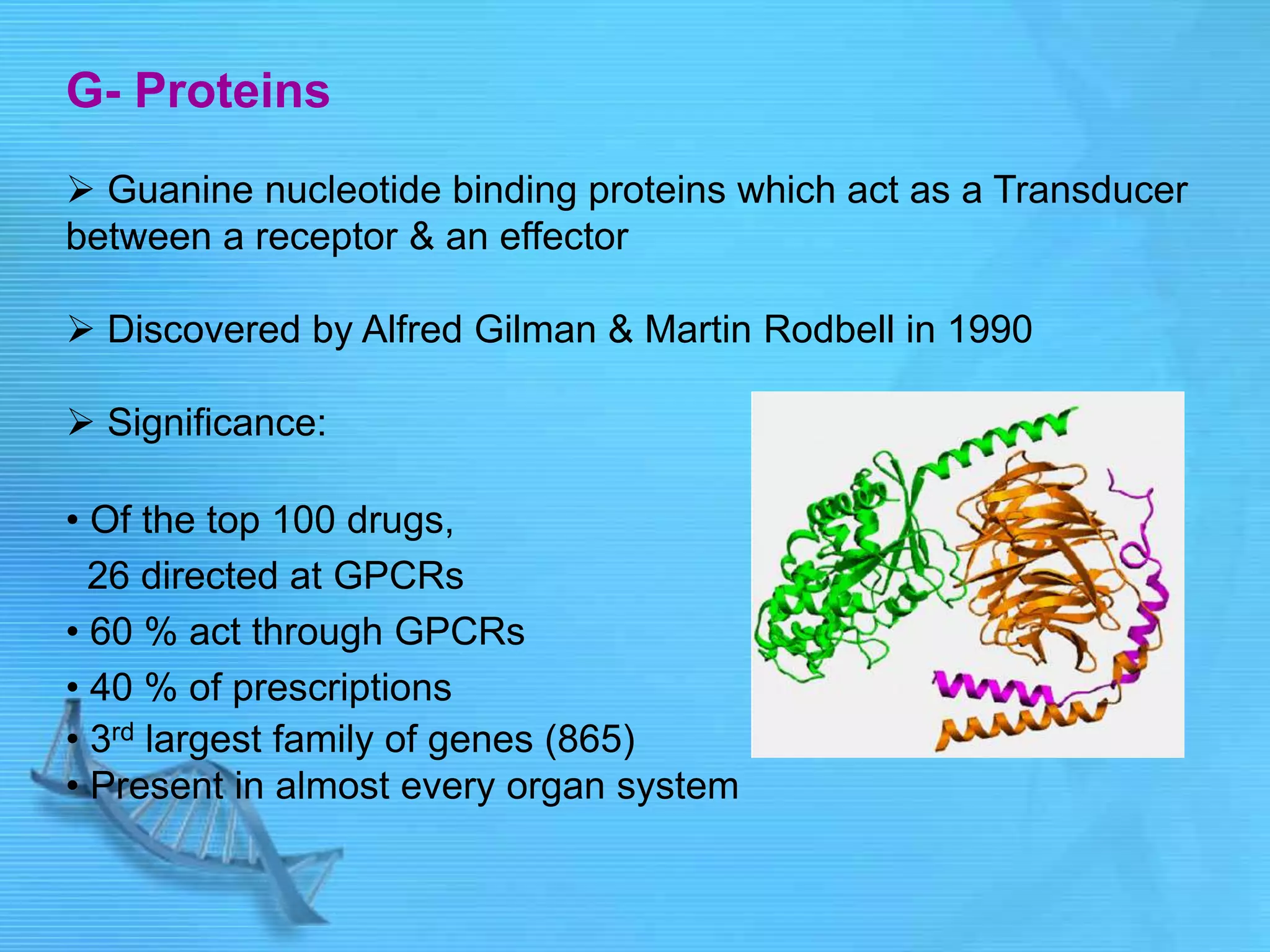 G- Proteins
 Guanine nucleotide binding proteins which act as a Transducer
between a receptor & an effector
 Discovered by Alfred Gilman & Martin Rodbell in 1990
 Significance:
• Of the top 100 drugs,
26 directed at GPCRs
• 60 % act through GPCRs
• 40 % of prescriptions
• 3rd largest family of genes (865)
• Present in almost every organ system
 
