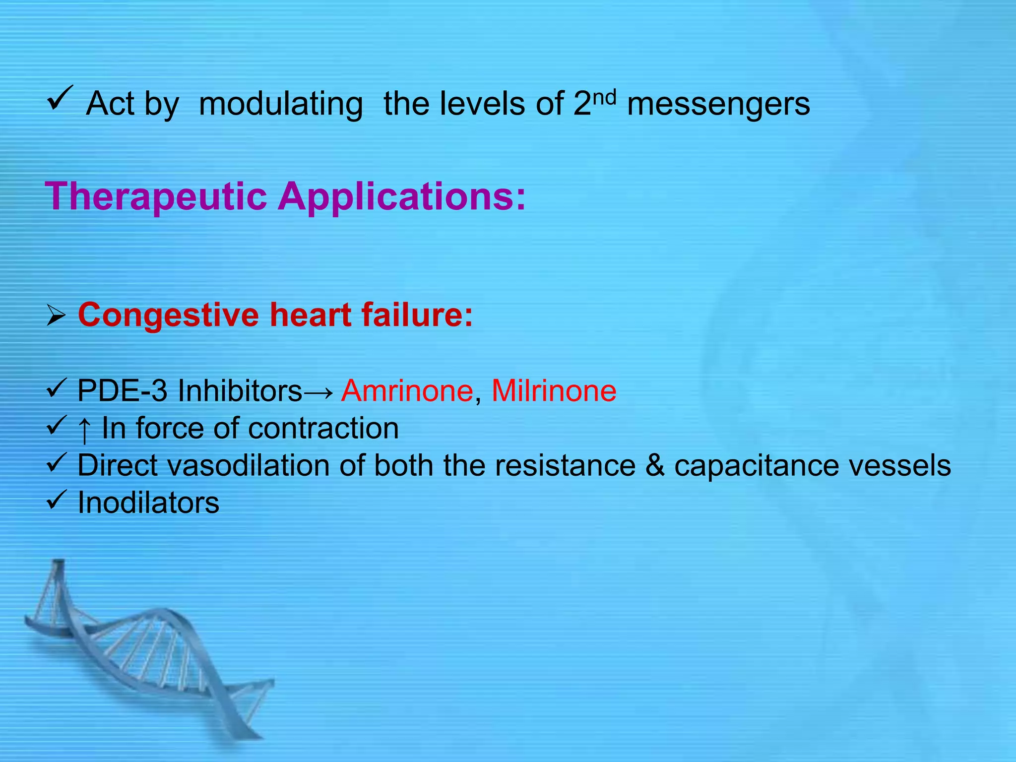  Act by modulating the levels of 2nd messengers
Therapeutic Applications:
 Congestive heart failure:
 PDE-3 Inhibitors→ Amrinone, Milrinone
 ↑ In force of contraction
 Direct vasodilation of both the resistance & capacitance vessels
 Inodilators
 