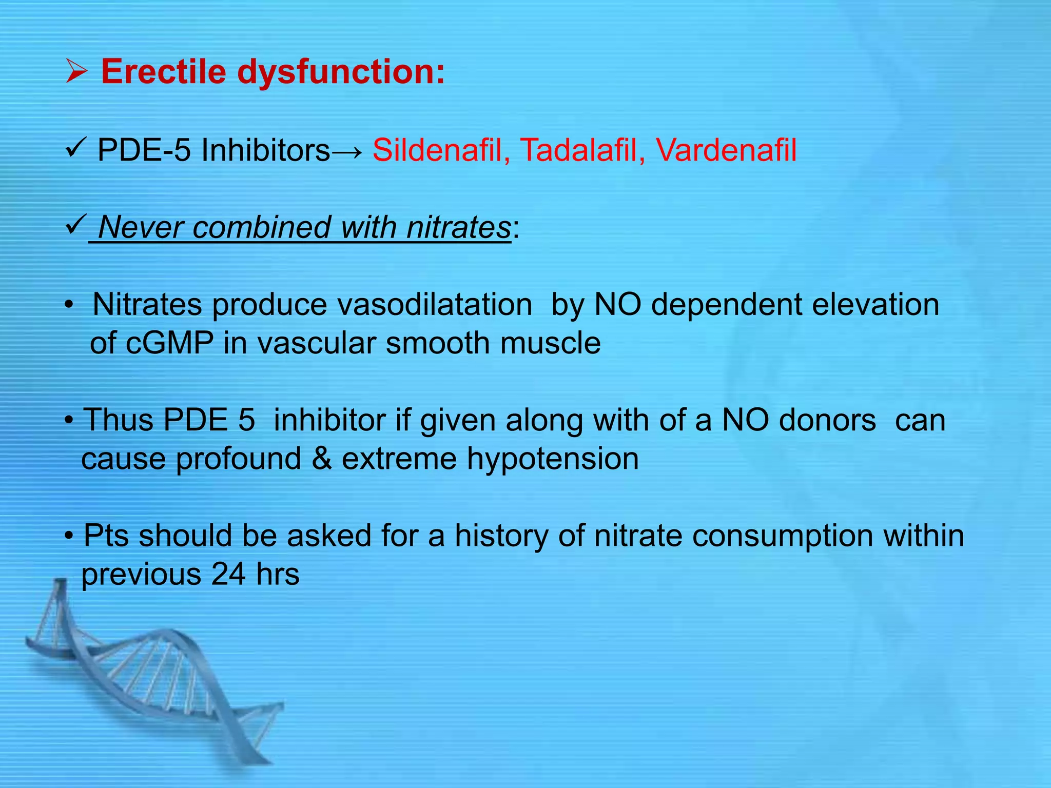  Erectile dysfunction:
 PDE-5 Inhibitors→ Sildenafil, Tadalafil, Vardenafil
 Never combined with nitrates:
• Nitrates produce vasodilatation by NO dependent elevation
of cGMP in vascular smooth muscle
• Thus PDE 5 inhibitor if given along with of a NO donors can
cause profound & extreme hypotension
• Pts should be asked for a history of nitrate consumption within
previous 24 hrs
 
