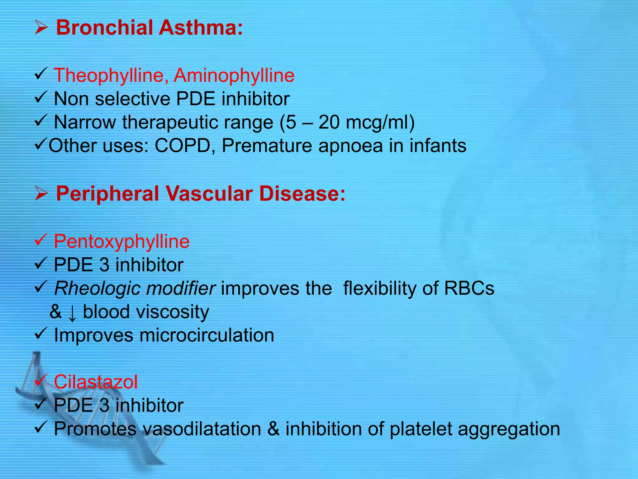  Bronchial Asthma:
 Theophylline, Aminophylline
 Non selective PDE inhibitor
 Narrow therapeutic range (5 – 20 mcg/ml)
Other uses: COPD, Premature apnoea in infants
 Peripheral Vascular Disease:
 Pentoxyphylline
 PDE 3 inhibitor
 Rheologic modifier improves the flexibility of RBCs
& ↓ blood viscosity
 Improves microcirculation
 Cilastazol
 PDE 3 inhibitor
 Promotes vasodilatation & inhibition of platelet aggregation
 