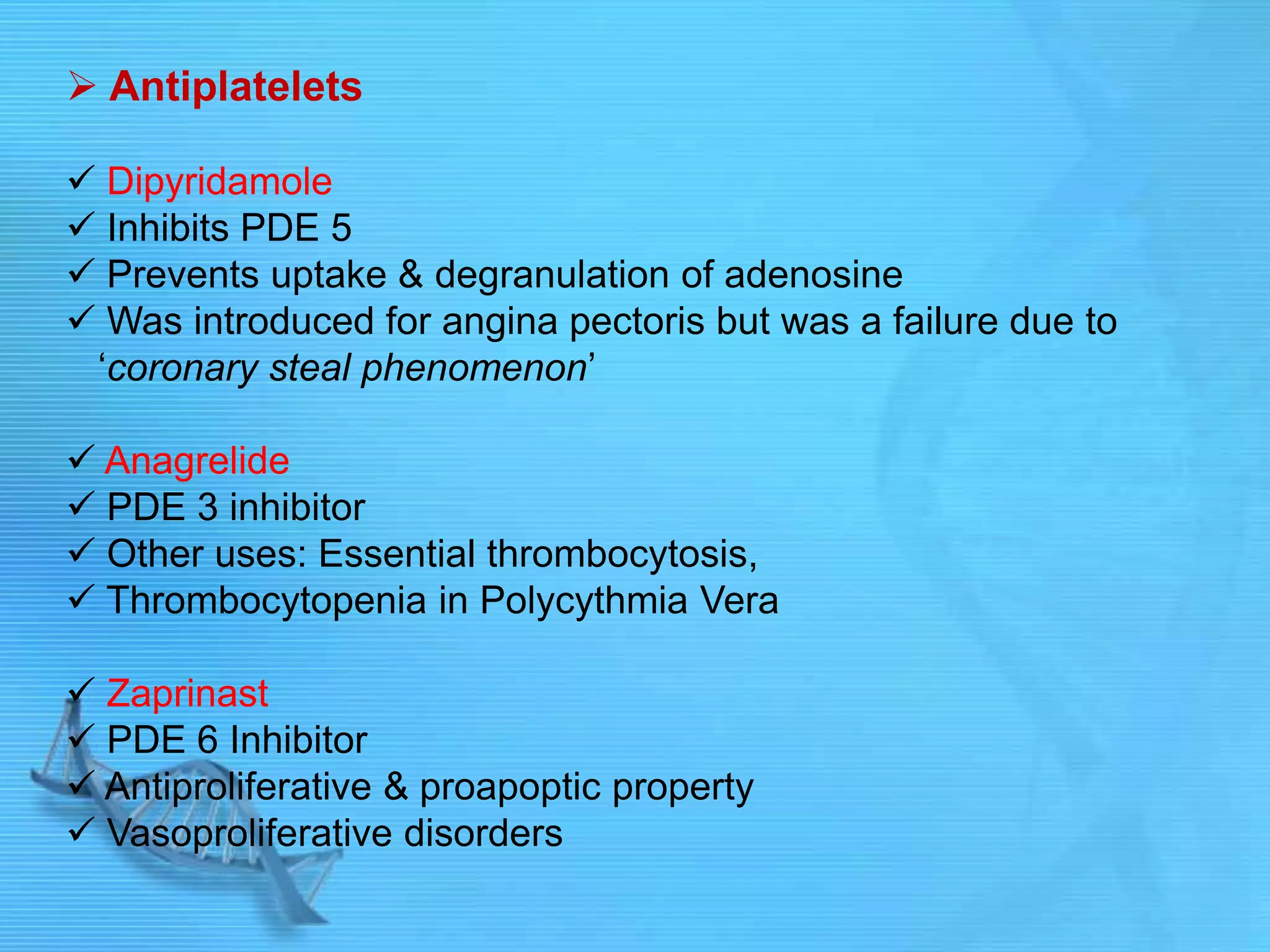  Antiplatelets
 Dipyridamole
 Inhibits PDE 5
 Prevents uptake & degranulation of adenosine
 Was introduced for angina pectoris but was a failure due to
„coronary steal phenomenon‟
 Anagrelide
 PDE 3 inhibitor
 Other uses: Essential thrombocytosis,
 Thrombocytopenia in Polycythmia Vera
 Zaprinast
 PDE 6 Inhibitor
 Antiproliferative & proapoptic property
 Vasoproliferative disorders
 