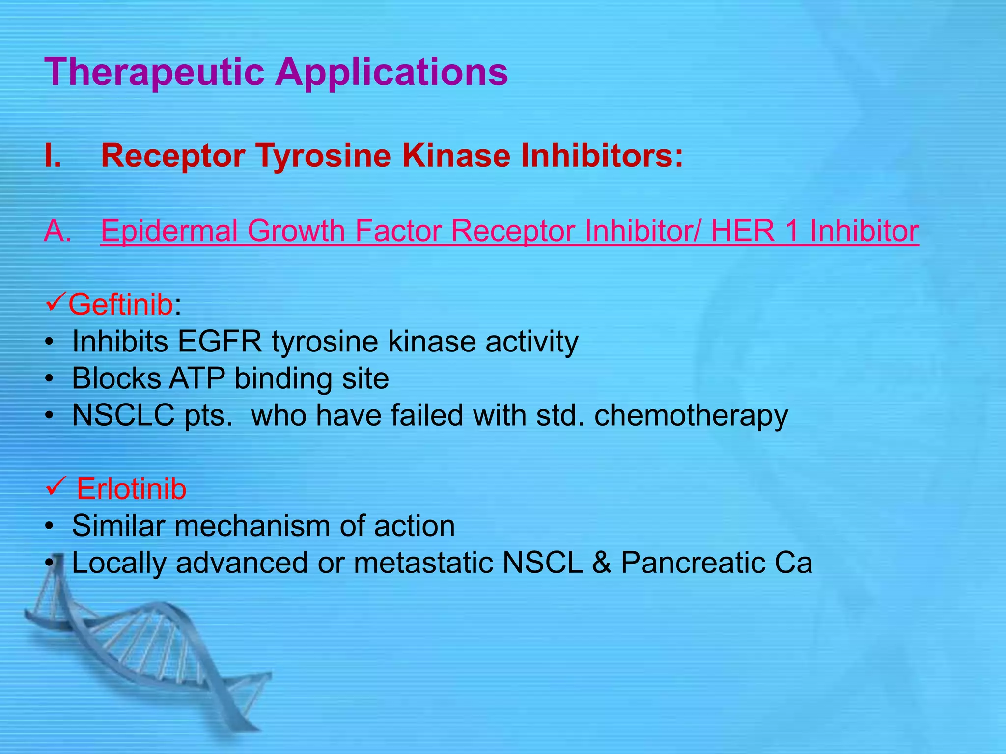 Therapeutic Applications
I. Receptor Tyrosine Kinase Inhibitors:
A. Epidermal Growth Factor Receptor Inhibitor/ HER 1 Inhibitor
Geftinib:
• Inhibits EGFR tyrosine kinase activity
• Blocks ATP binding site
• NSCLC pts. who have failed with std. chemotherapy
 Erlotinib
• Similar mechanism of action
• Locally advanced or metastatic NSCL & Pancreatic Ca
 
