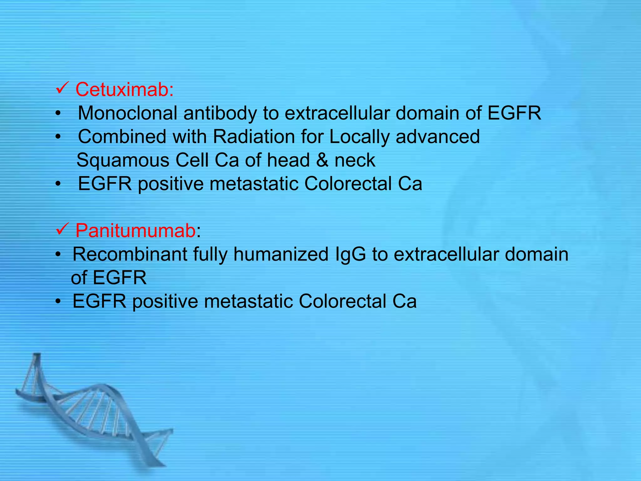 Cetuximab:
• Monoclonal antibody to extracellular domain of EGFR
• Combined with Radiation for Locally advanced
Squamous Cell Ca of head & neck
• EGFR positive metastatic Colorectal Ca
 Panitumumab:
• Recombinant fully humanized IgG to extracellular domain
of EGFR
• EGFR positive metastatic Colorectal Ca
 