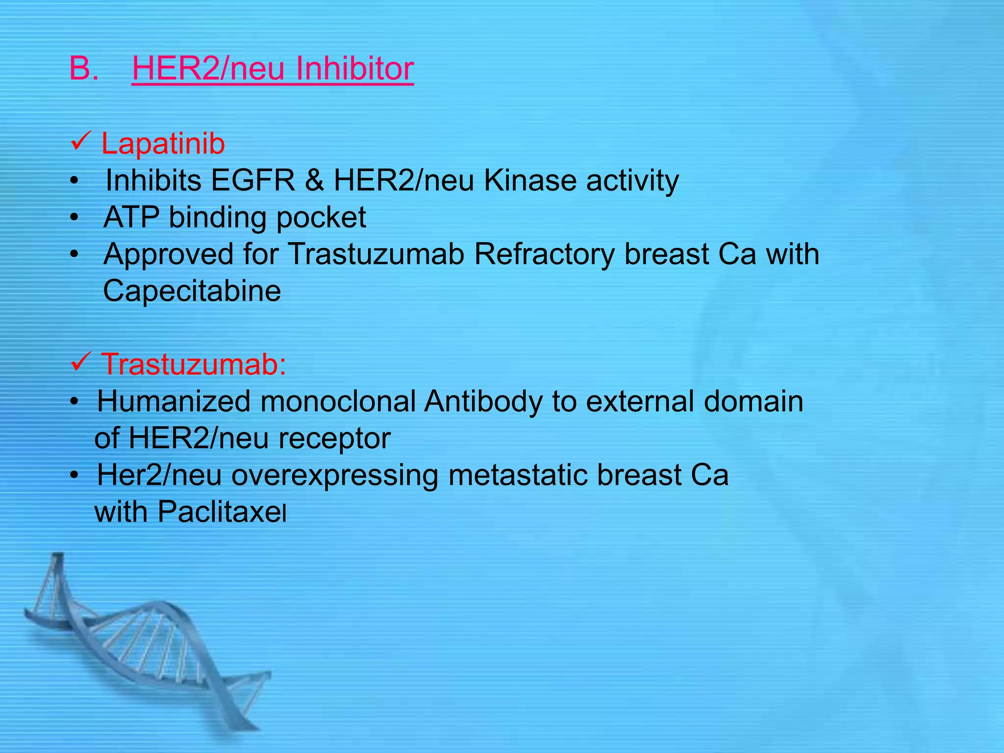 B. HER2/neu Inhibitor
 Lapatinib
• Inhibits EGFR & HER2/neu Kinase activity
• ATP binding pocket
• Approved for Trastuzumab Refractory breast Ca with
Capecitabine
 Trastuzumab:
• Humanized monoclonal Antibody to external domain
of HER2/neu receptor
• Her2/neu overexpressing metastatic breast Ca
with Paclitaxel
 
