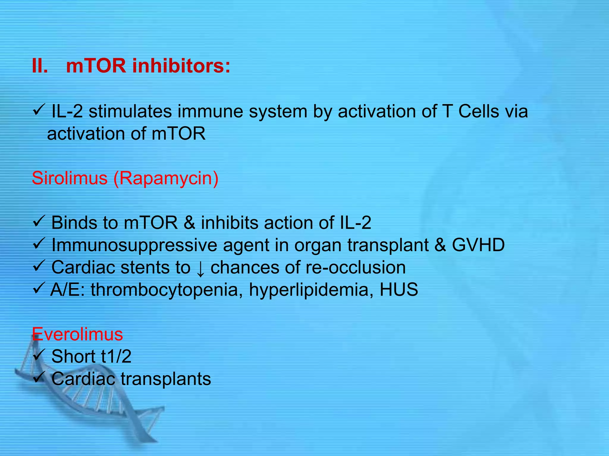 II. mTOR inhibitors:
 IL-2 stimulates immune system by activation of T Cells via
activation of mTOR
Sirolimus (Rapamycin)
 Binds to mTOR & inhibits action of IL-2
 Immunosuppressive agent in organ transplant & GVHD
 Cardiac stents to ↓ chances of re-occlusion
 A/E: thrombocytopenia, hyperlipidemia, HUS
Everolimus
 Short t1/2
 Cardiac transplants
 