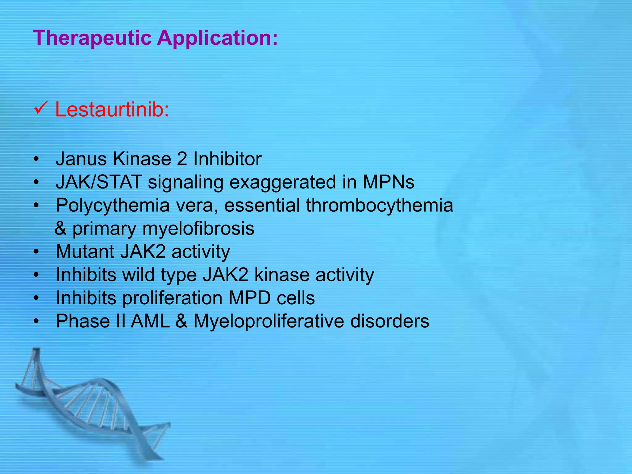 Therapeutic Application:
 Lestaurtinib:
• Janus Kinase 2 Inhibitor
• JAK/STAT signaling exaggerated in MPNs
• Polycythemia vera, essential thrombocythemia
& primary myelofibrosis
• Mutant JAK2 activity
• Inhibits wild type JAK2 kinase activity
• Inhibits proliferation MPD cells
• Phase II AML & Myeloproliferative disorders
 