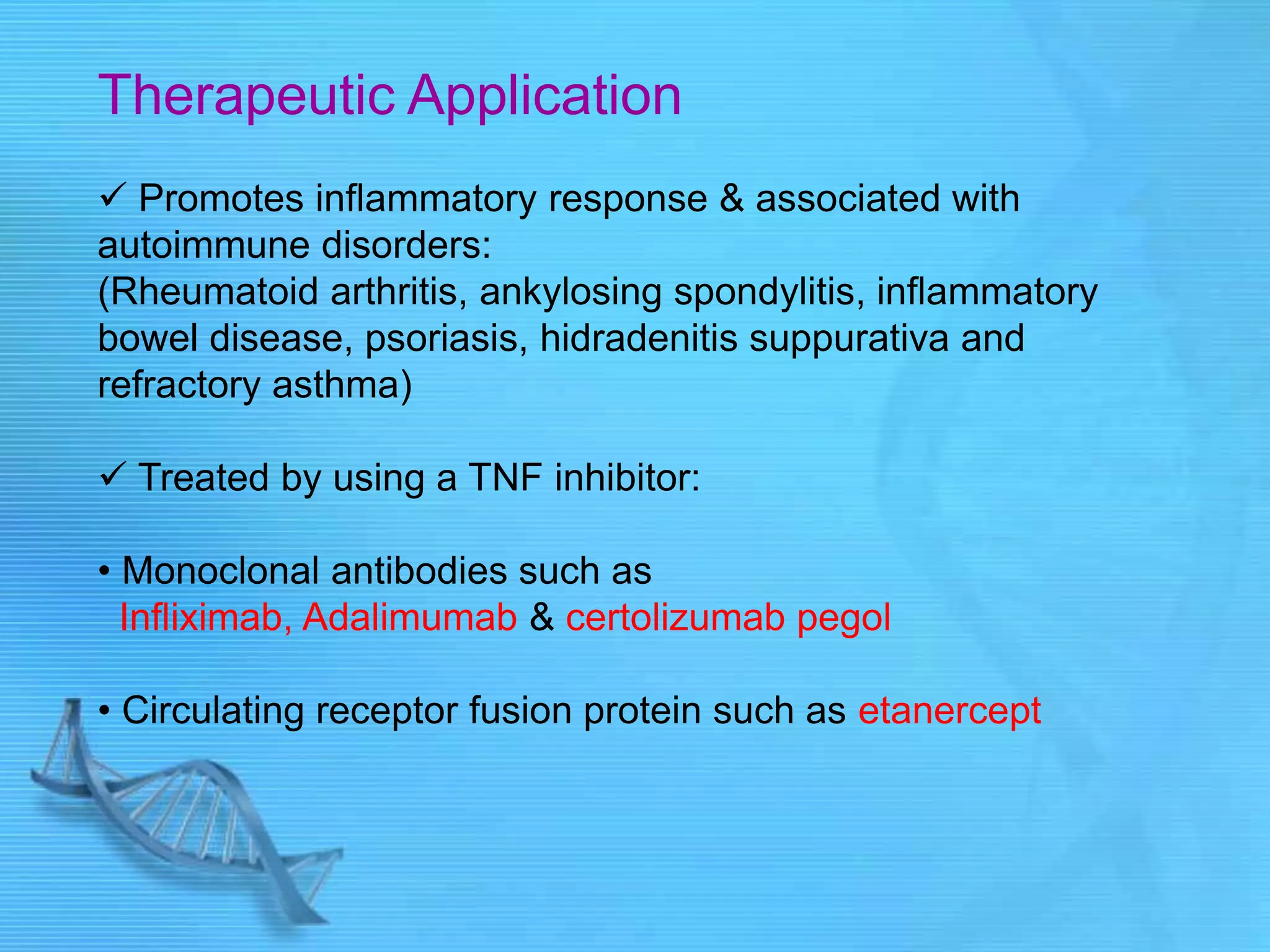 Therapeutic Application
 Promotes inflammatory response & associated with
autoimmune disorders:
(Rheumatoid arthritis, ankylosing spondylitis, inflammatory
bowel disease, psoriasis, hidradenitis suppurativa and
refractory asthma)
 Treated by using a TNF inhibitor:
• Monoclonal antibodies such as
Infliximab, Adalimumab & certolizumab pegol
• Circulating receptor fusion protein such as etanercept
 