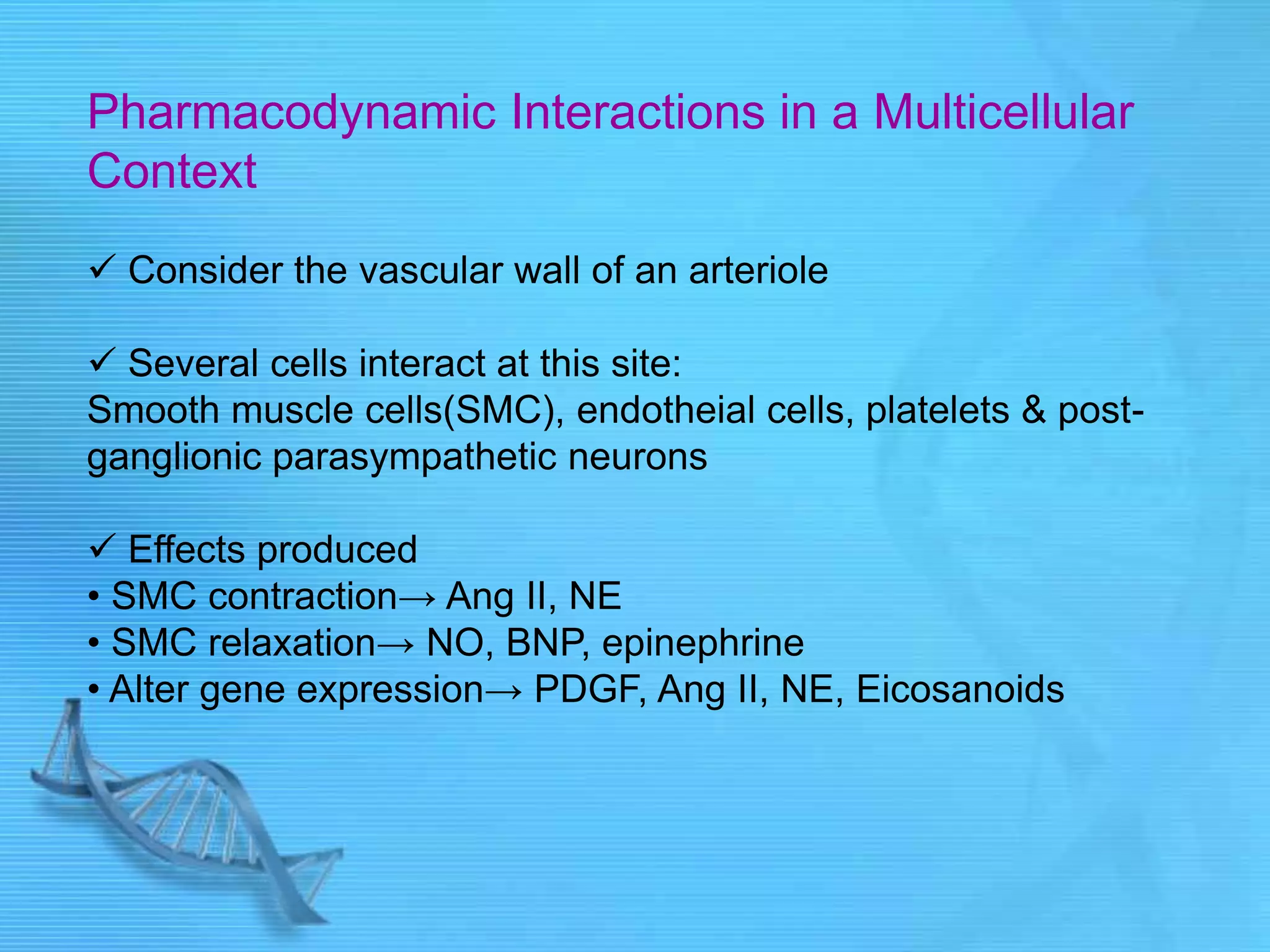 Pharmacodynamic Interactions in a Multicellular
Context
 Consider the vascular wall of an arteriole
 Several cells interact at this site:
Smooth muscle cells(SMC), endotheial cells, platelets & post-
ganglionic parasympathetic neurons
 Effects produced
• SMC contraction→ Ang II, NE
• SMC relaxation→ NO, BNP, epinephrine
• Alter gene expression→ PDGF, Ang II, NE, Eicosanoids
 