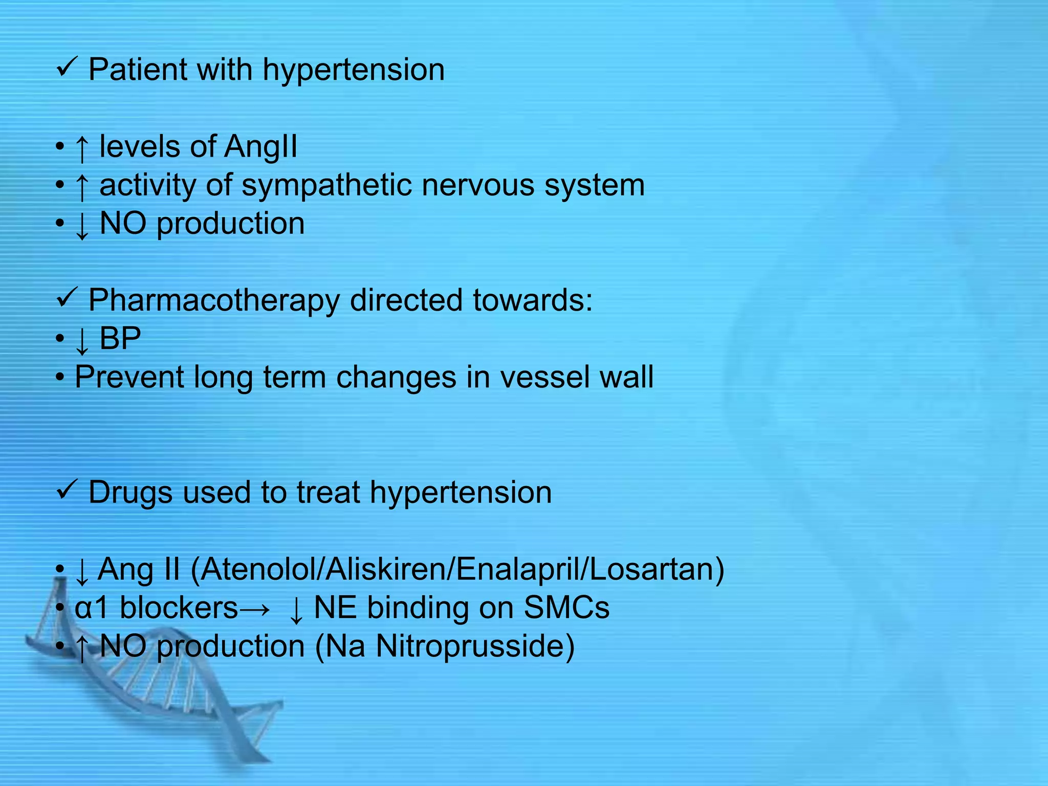  Patient with hypertension
• ↑ levels of AngII
• ↑ activity of sympathetic nervous system
• ↓ NO production
 Pharmacotherapy directed towards:
• ↓ BP
• Prevent long term changes in vessel wall
 Drugs used to treat hypertension
• ↓ Ang II (Atenolol/Aliskiren/Enalapril/Losartan)
• α1 blockers→ ↓ NE binding on SMCs
• ↑ NO production (Na Nitroprusside)
 