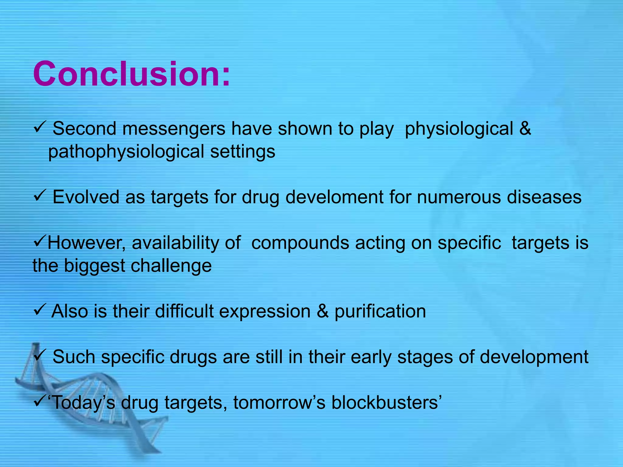 Conclusion:
 Second messengers have shown to play physiological &
pathophysiological settings
 Evolved as targets for drug develoment for numerous diseases
However, availability of compounds acting on specific targets is
the biggest challenge
 Also is their difficult expression & purification
 Such specific drugs are still in their early stages of development
„Today‟s drug targets, tomorrow‟s blockbusters‟
 