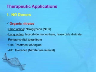 Therapeutic Applications
1. NO Donors
 Organic nitrates
• Short acting: Nitroglycerin (NTG)
• Long acting: Isosorbide mononitrate, Isosorbide dinitrate,
Pentaerythritol tetranitrate
• Use: Treatment of Angina
• A/E: Tolerance (Nitrate free interval)
 
