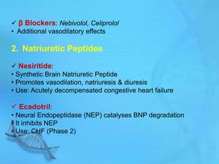 β Blockers: Nebivolol, Celiprolol
• Additional vasodilatory effects
2. Natriuretic Peptides
 Nesiritide:
• Synthetic Brain Natriuretic Peptide
• Promotes vasodilation, natriuresis & diuresis
• Use: Acutely decompensated congestive heart failure
 Ecadotril:
• Neural Endopeptidase (NEP) catalyses BNP degradation
• It inhibits NEP
• Use: CHF (Phase 2)
 