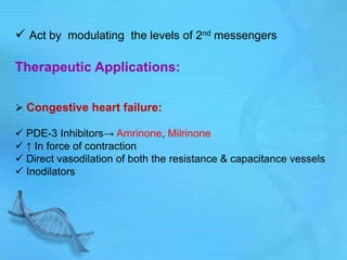 Act by modulating the levels of 2nd messengers
Therapeutic Applications:
 Congestive heart failure:
 PDE-3 Inhibitors→ Amrinone, Milrinone
 ↑ In force of contraction
 Direct vasodilation of both the resistance & capacitance vessels
 Inodilators
 