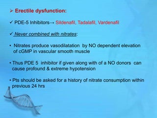 Erectile dysfunction:
 PDE-5 Inhibitors→ Sildenafil, Tadalafil, Vardenafil
 Never combined with nitrates:
• Nitrates produce vasodilatation by NO dependent elevation
of cGMP in vascular smooth muscle
• Thus PDE 5 inhibitor if given along with of a NO donors can
cause profound & extreme hypotension
• Pts should be asked for a history of nitrate consumption within
previous 24 hrs
 