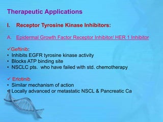 Therapeutic Applications
I. Receptor Tyrosine Kinase Inhibitors:
A. Epidermal Growth Factor Receptor Inhibitor/ HER 1 Inhibitor
Geftinib:
• Inhibits EGFR tyrosine kinase activity
• Blocks ATP binding site
• NSCLC pts. who have failed with std. chemotherapy
 Erlotinib
• Similar mechanism of action
• Locally advanced or metastatic NSCL & Pancreatic Ca
 