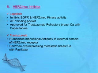 B. HER2/neu Inhibitor
 Lapatinib
• Inhibits EGFR & HER2/neu Kinase activity
• ATP binding pocket
• Approved for Trastuzumab Refractory breast Ca with
Capecitabine
 Trastuzumab:
• Humanized monoclonal Antibody to external domain
of HER2/neu receptor
• Her2/neu overexpressing metastatic breast Ca
with Paclitaxel
 