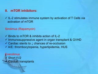 II. mTOR inhibitors:
 IL-2 stimulates immune system by activation of T Cells via
activation of mTOR
Sirolimus (Rapamycin)
 Binds to mTOR & inhibits action of IL-2
 Immunosuppressive agent in organ transplant & GVHD
 Cardiac stents to ↓ chances of re-occlusion
 A/E: thrombocytopenia, hyperlipidemia, HUS
Everolimus
 Short t1/2
 Cardiac transplants
 