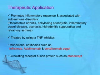 Therapeutic Application
 Promotes inflammatory response & associated with
autoimmune disorders:
(Rheumatoid arthritis, ankylosing spondylitis, inflammatory
bowel disease, psoriasis, hidradenitis suppurativa and
refractory asthma)
 Treated by using a TNF inhibitor:
• Monoclonal antibodies such as
Infliximab, Adalimumab & certolizumab pegol
• Circulating receptor fusion protein such as etanercept
 