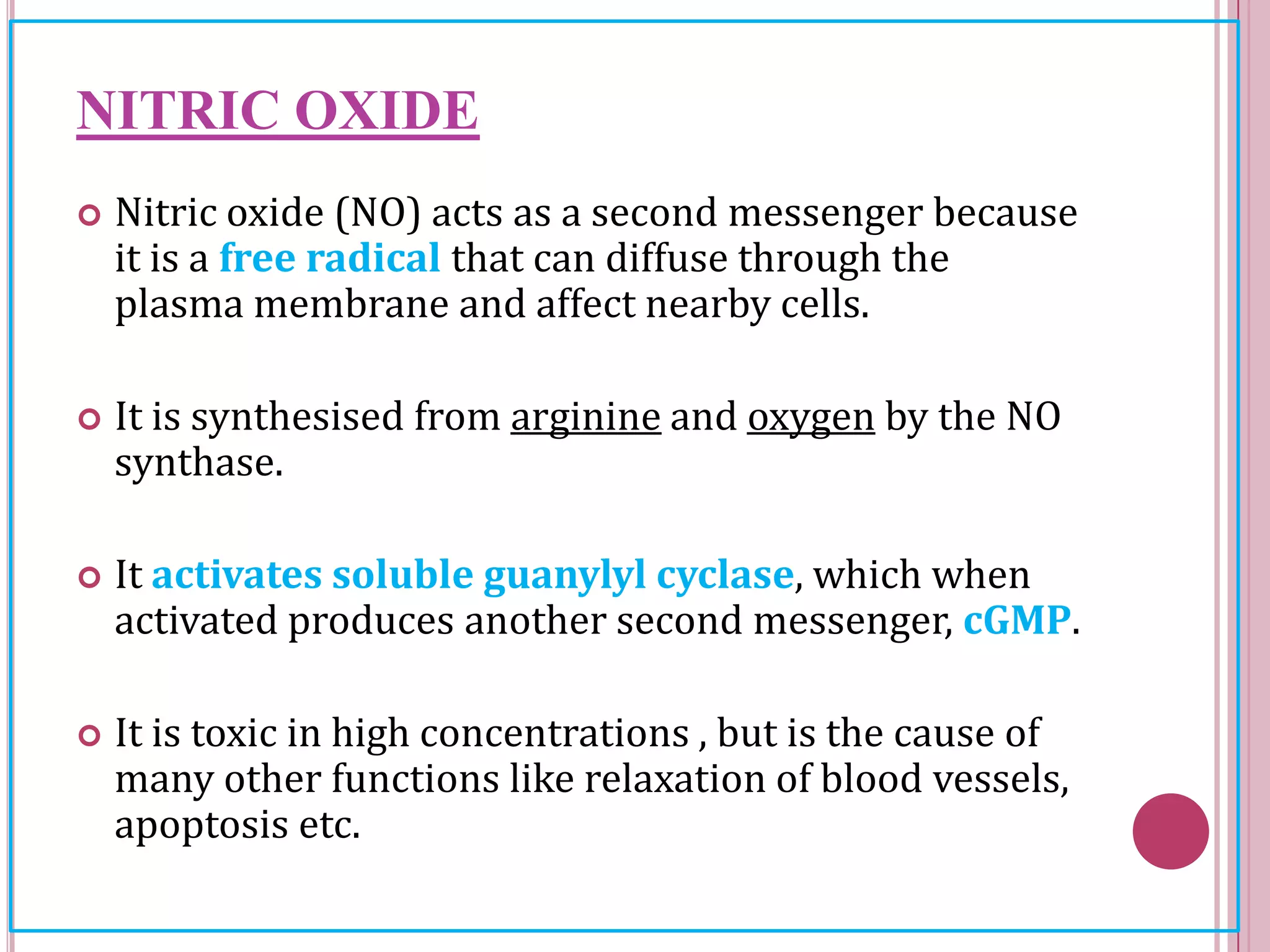 NITRIC OXIDE
 Nitric oxide (NO) acts as a second messenger because
it is a free radical that can diffuse through the
plasma membrane and affect nearby cells.
 It is synthesised from arginine and oxygen by the NO
synthase.
 It activates soluble guanylyl cyclase, which when
activated produces another second messenger, cGMP.
 It is toxic in high concentrations , but is the cause of
many other functions like relaxation of blood vessels,
apoptosis etc.
 