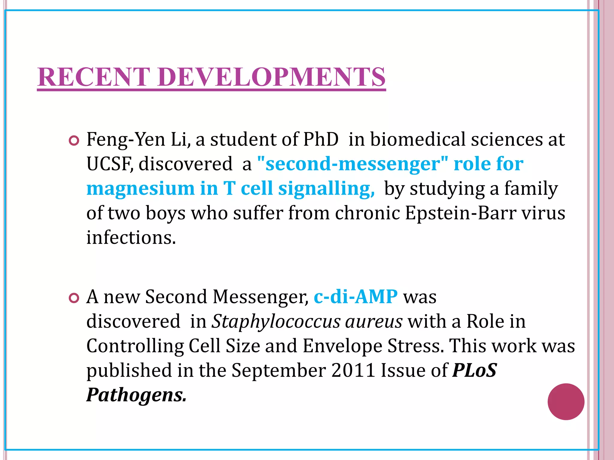 RECENT DEVELOPMENTS
 Feng-Yen Li, a student of PhD in biomedical sciences at
UCSF, discovered a "second-messenger" role for
magnesium in T cell signalling, by studying a family
of two boys who suffer from chronic Epstein-Barr virus
infections.
 A new Second Messenger, c-di-AMP was
discovered in Staphylococcus aureus with a Role in
Controlling Cell Size and Envelope Stress. This work was
published in the September 2011 Issue of PLoS
Pathogens.
 