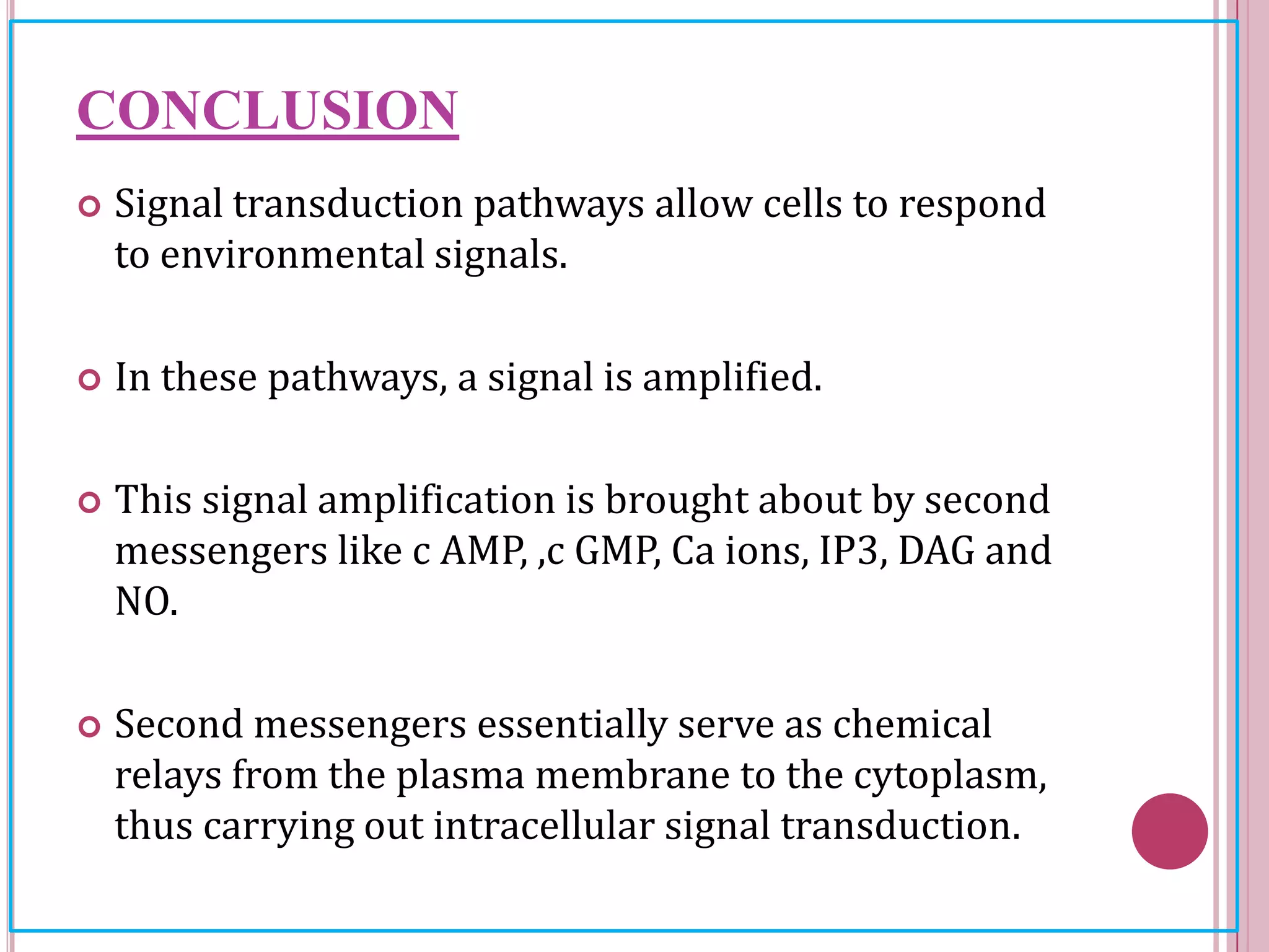 CONCLUSION
 Signal transduction pathways allow cells to respond
to environmental signals.
 In these pathways, a signal is amplified.
 This signal amplification is brought about by second
messengers like c AMP, ,c GMP, Ca ions, IP3, DAG and
NO.
 Second messengers essentially serve as chemical
relays from the plasma membrane to the cytoplasm,
thus carrying out intracellular signal transduction.
 