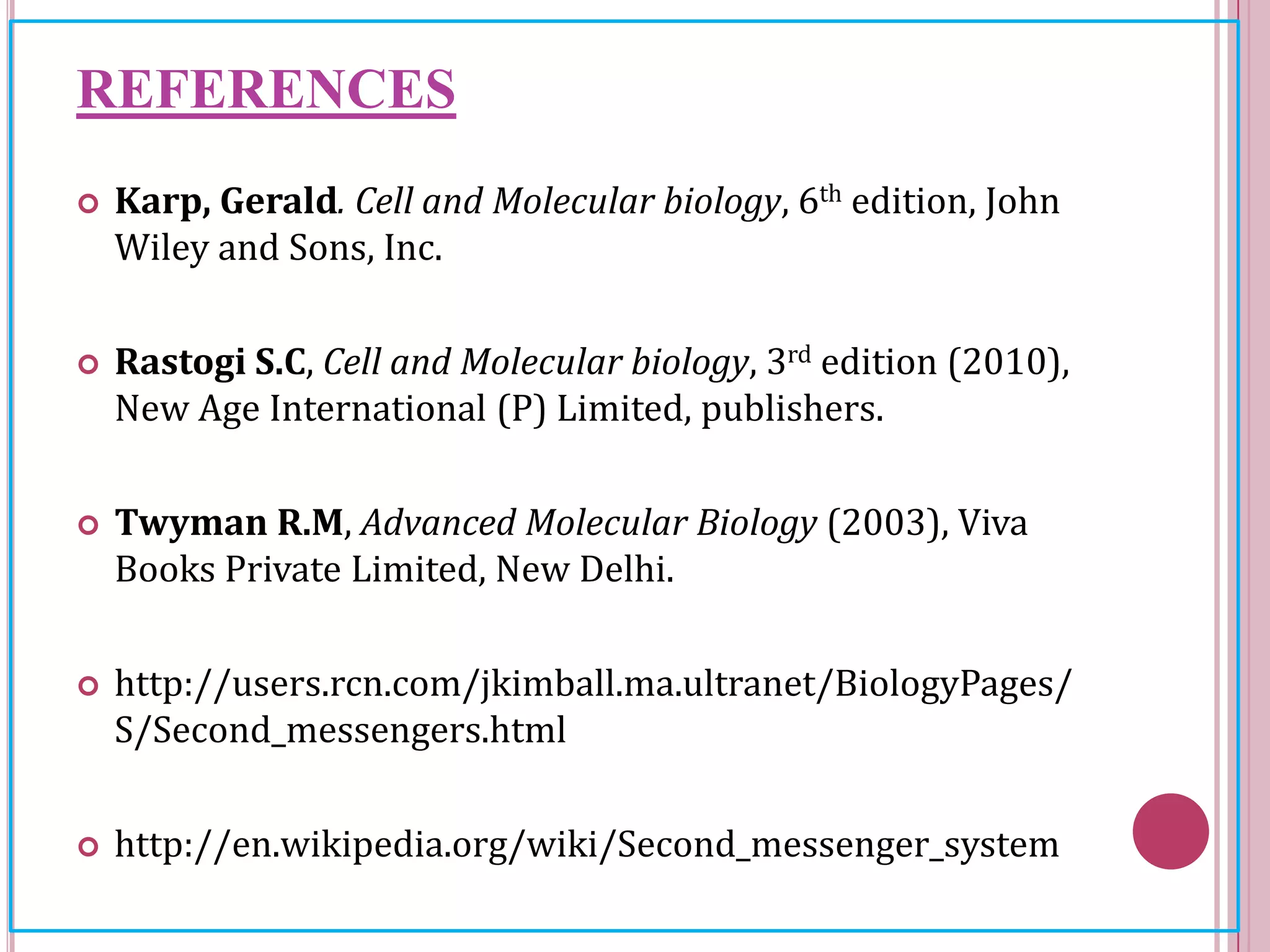 REFERENCES
 Karp, Gerald. Cell and Molecular biology, 6th edition, John
Wiley and Sons, Inc.
 Rastogi S.C, Cell and Molecular biology, 3rd edition (2010),
New Age International (P) Limited, publishers.
 Twyman R.M, Advanced Molecular Biology (2003), Viva
Books Private Limited, New Delhi.
 http://users.rcn.com/jkimball.ma.ultranet/BiologyPages/
S/Second_messengers.html
 http://en.wikipedia.org/wiki/Second_messenger_system
 