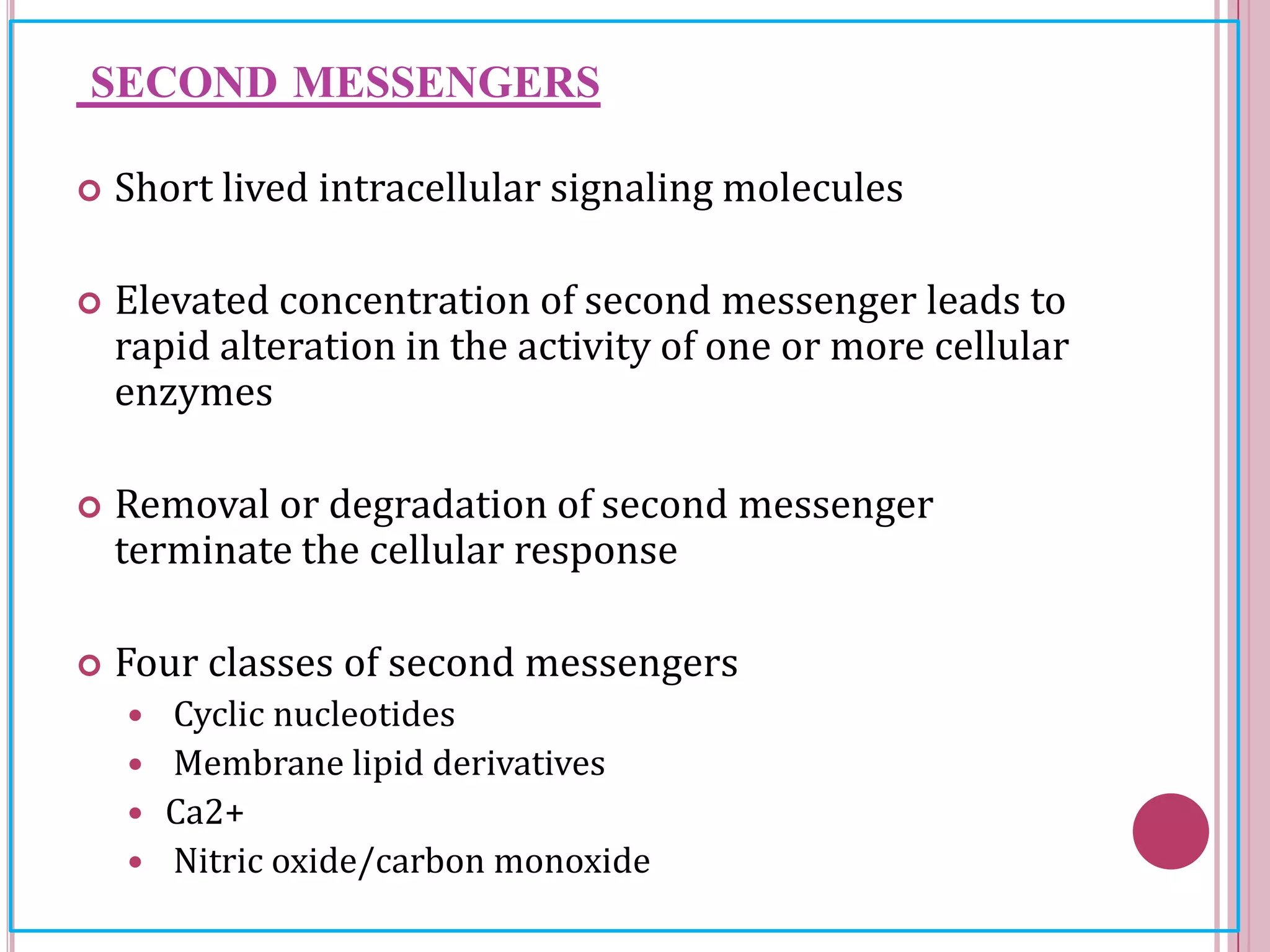 SECOND MESSENGERS
 Short lived intracellular signaling molecules
 Elevated concentration of second messenger leads to
rapid alteration in the activity of one or more cellular
enzymes
 Removal or degradation of second messenger
terminate the cellular response
 Four classes of second messengers
 Cyclic nucleotides
 Membrane lipid derivatives
 Ca2+
 Nitric oxide/carbon monoxide
 