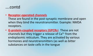 ….contd
• Receptor-operated channels
These are found in the post-synaptic membrane and open
when they bind the neurotransmitter. Example: NMDA
receptors.
• G-protein-coupled receptors (GPCRs). These are not
channels but they trigger a release of Ca2+ from the
endoplasmic reticulum. They are activated by various
hormones and neurotransmitters (as well as bitter
substances on taste cells in the tongue
 