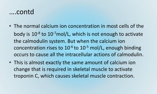 ….contd
• The normal calcium ion concentration in most cells of the
body is 10-8 to 10-7mol/L, which is not enough to activate
the calmodulin system. But when the calcium ion
concentration rises to 10-6 to 10-5 mol/L, enough binding
occurs to cause all the intracellular actions of calmodulin.
• This is almost exactly the same amount of calcium ion
change that is required in skeletal muscle to activate
troponin C, which causes skeletal muscle contraction.
 