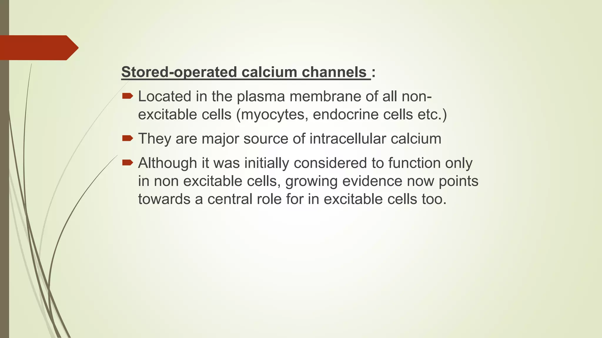 Stored-operated calcium channels :
 Located in the plasma membrane of all non-
excitable cells (myocytes, endocrine cells etc.)
 They are major source of intracellular calcium
 Although it was initially considered to function only
in non excitable cells, growing evidence now points
towards a central role for in excitable cells too.
 