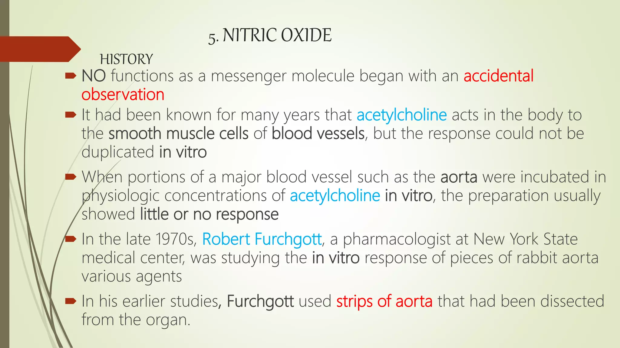 5. NITRIC OXIDE
HISTORY
 NO functions as a messenger molecule began with an accidental
observation
 It had been known for many years that acetylcholine acts in the body to
the smooth muscle cells of blood vessels, but the response could not be
duplicated in vitro
 When portions of a major blood vessel such as the aorta were incubated in
physiologic concentrations of acetylcholine in vitro, the preparation usually
showed little or no response
 In the late 1970s, Robert Furchgott, a pharmacologist at New York State
medical center, was studying the in vitro response of pieces of rabbit aorta
various agents
 In his earlier studies, Furchgott used strips of aorta that had been dissected
from the organ.
 
