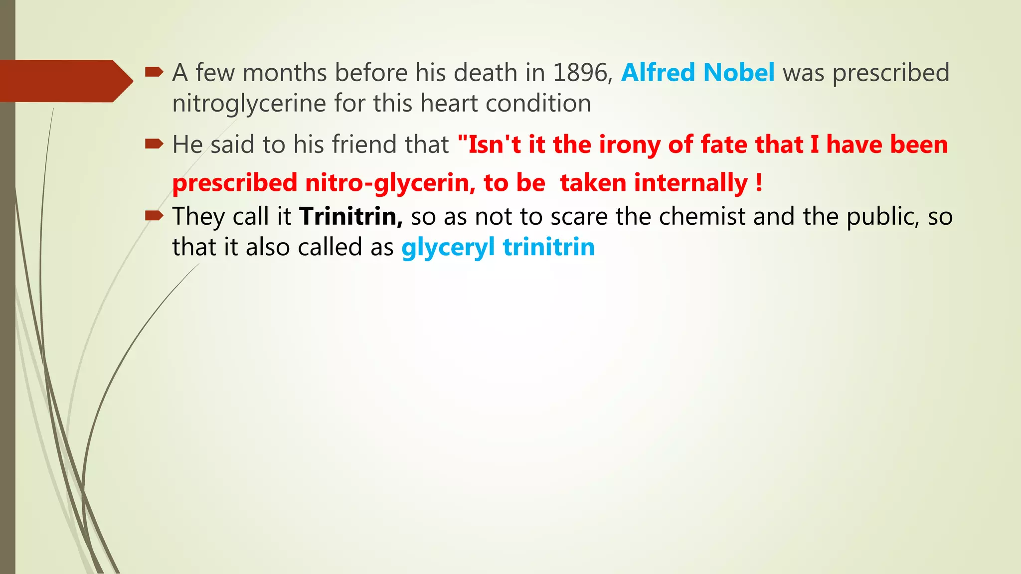  A few months before his death in 1896, Alfred Nobel was prescribed
nitroglycerine for this heart condition
 He said to his friend that "Isn't it the irony of fate that I have been
prescribed nitro-glycerin, to be taken internally !
 They call it Trinitrin, so as not to scare the chemist and the public, so
that it also called as glyceryl trinitrin
 