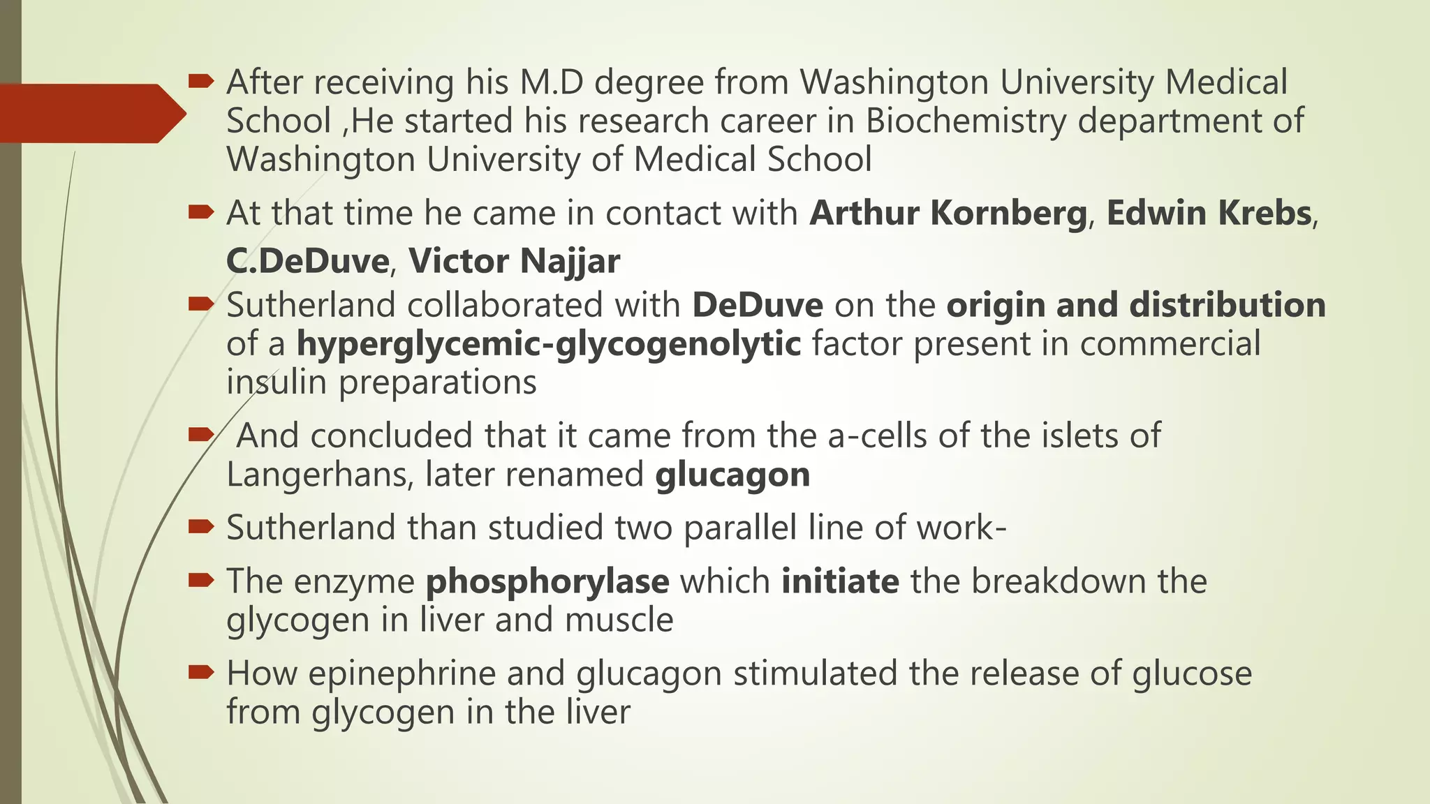  After receiving his M.D degree from Washington University Medical
School ,He started his research career in Biochemistry department of
Washington University of Medical School
 At that time he came in contact with Arthur Kornberg, Edwin Krebs,
C.DeDuve, Victor Najjar
 Sutherland collaborated with DeDuve on the origin and distribution
of a hyperglycemic-glycogenolytic factor present in commercial
insulin preparations
 And concluded that it came from the a-cells of the islets of
Langerhans, later renamed glucagon
 Sutherland than studied two parallel line of work-
 The enzyme phosphorylase which initiate the breakdown the
glycogen in liver and muscle
 How epinephrine and glucagon stimulated the release of glucose
from glycogen in the liver
 