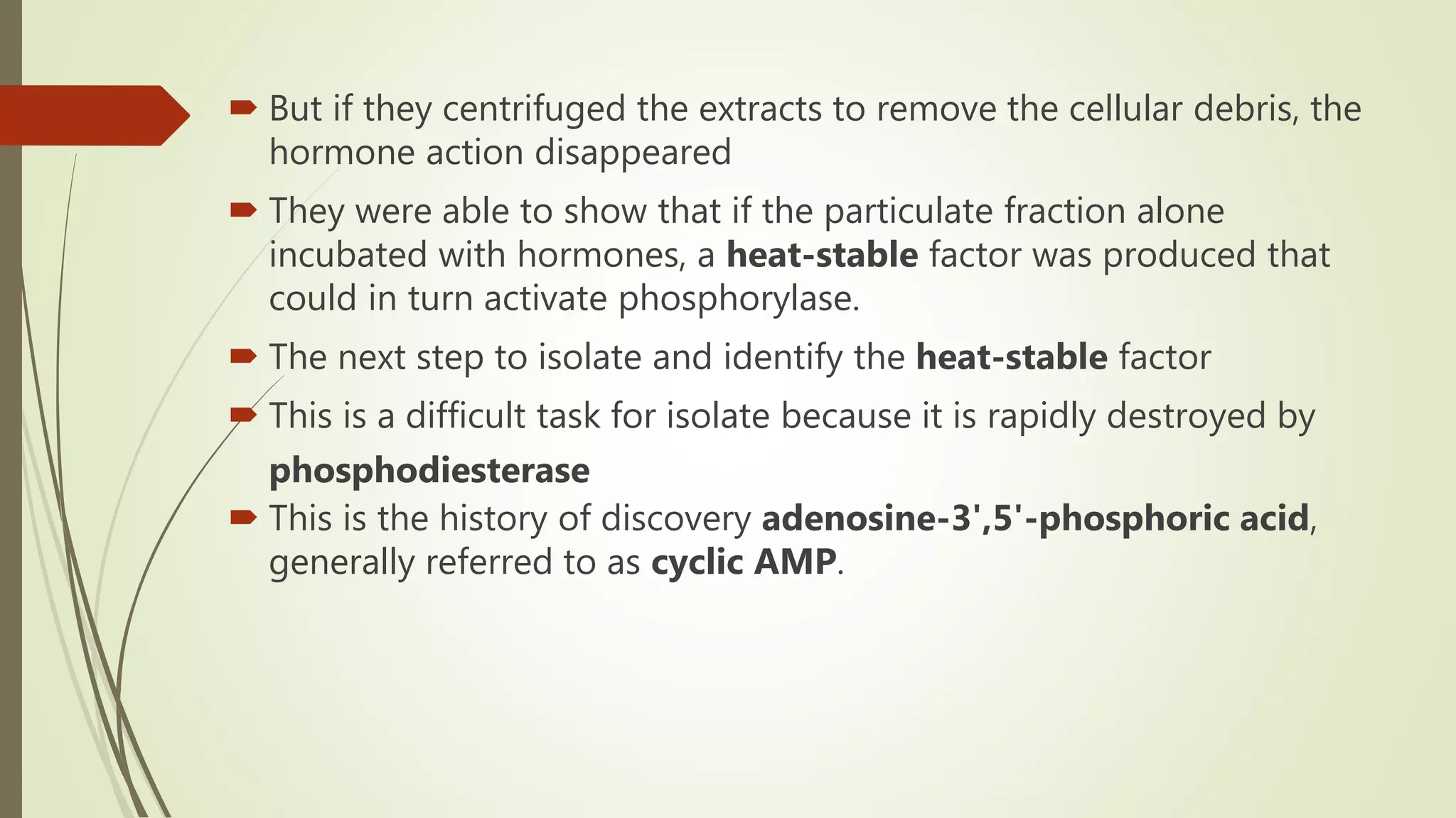  But if they centrifuged the extracts to remove the cellular debris, the
hormone action disappeared
 They were able to show that if the particulate fraction alone
incubated with hormones, a heat-stable factor was produced that
could in turn activate phosphorylase.
 The next step to isolate and identify the heat-stable factor
 This is a difficult task for isolate because it is rapidly destroyed by
phosphodiesterase
 This is the history of discovery adenosine-3',5'-phosphoric acid,
generally referred to as cyclic AMP.
 