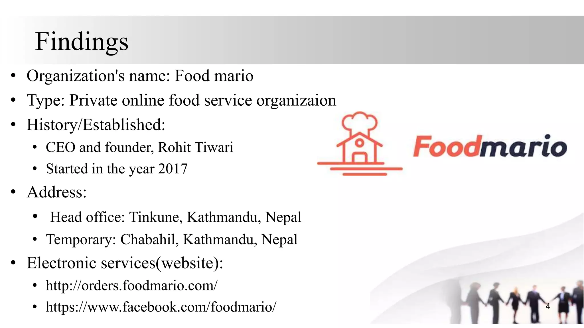 Findings
• Organization's name: Food mario
• Type: Private online food service organizaion
• History/Established:
• CEO and founder, Rohit Tiwari
• Started in the year 2017
• Address:
• Head office: Tinkune, Kathmandu, Nepal
• Temporary: Chabahil, Kathmandu, Nepal
• Electronic services(website):
• http://orders.foodmario.com/
• https://www.facebook.com/foodmario/ 4
 