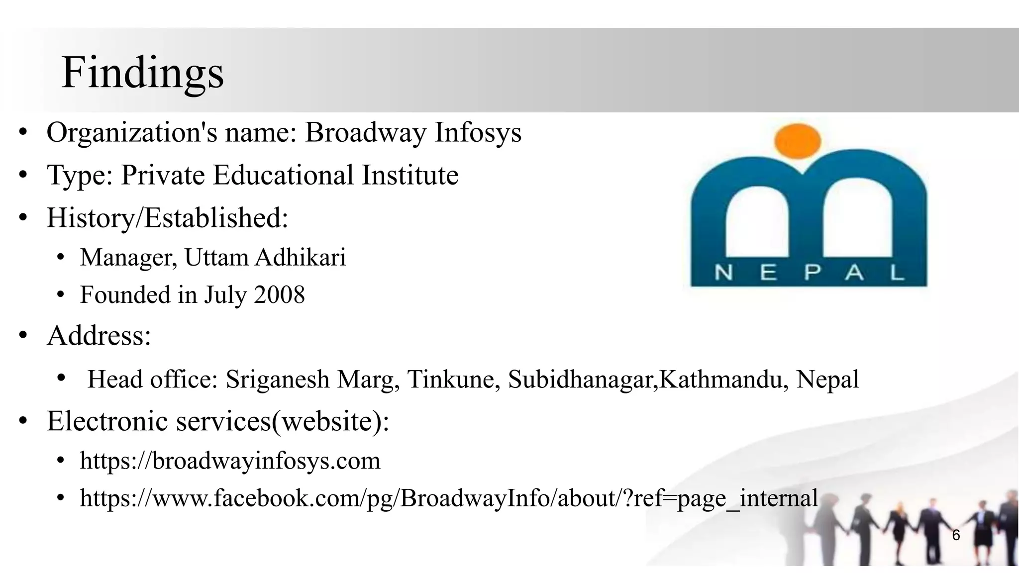 Findings
• Organization's name: Broadway Infosys
• Type: Private Educational Institute
• History/Established:
• Manager, Uttam Adhikari
• Founded in July 2008
• Address:
• Head office: Sriganesh Marg, Tinkune, Subidhanagar,Kathmandu, Nepal
• Electronic services(website):
• https://broadwayinfosys.com
• https://www.facebook.com/pg/BroadwayInfo/about/?ref=page_internal
6
 