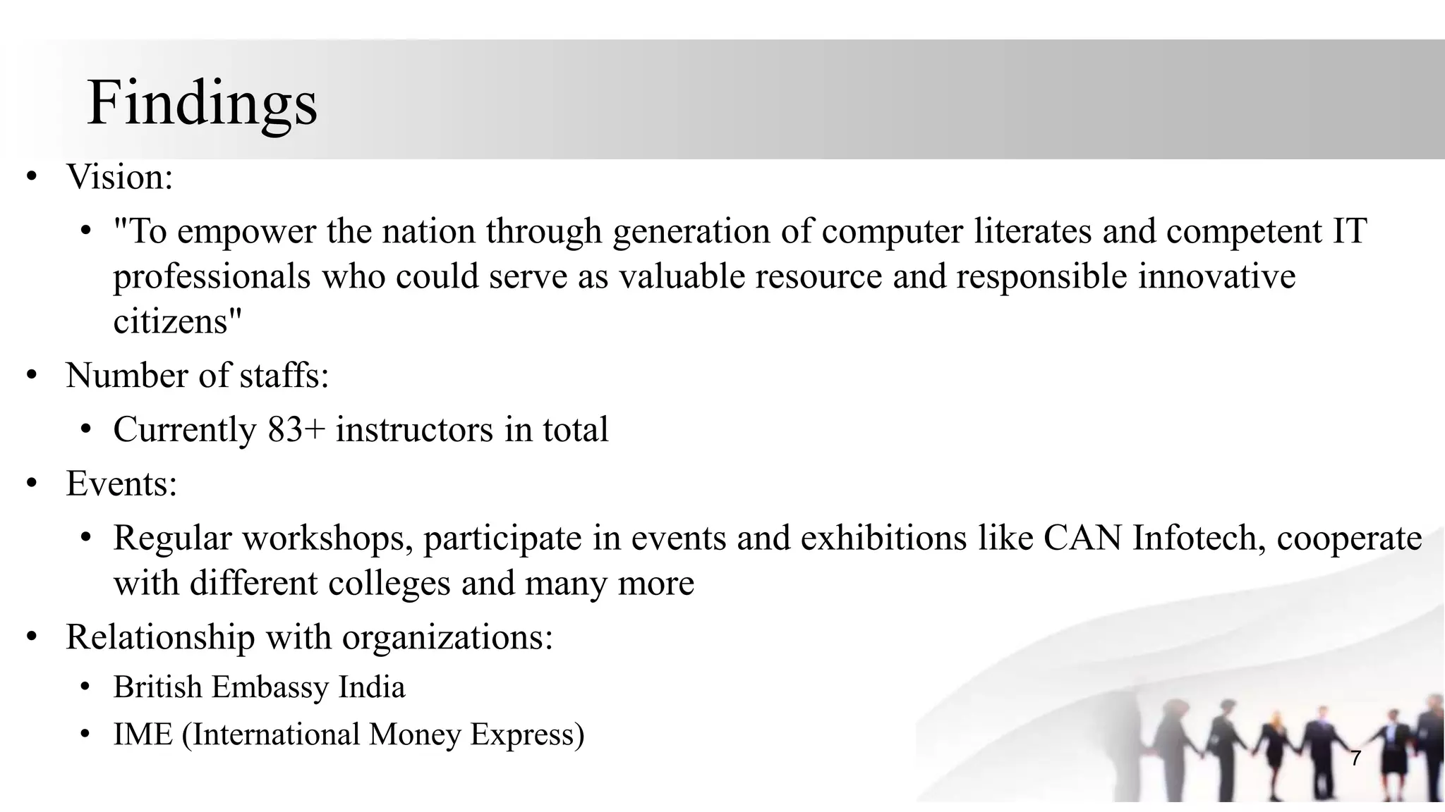 Findings
• Vision:
• "To empower the nation through generation of computer literates and competent IT
professionals who could serve as valuable resource and responsible innovative
citizens"
• Number of staffs:
• Currently 83+ instructors in total
• Events:
• Regular workshops, participate in events and exhibitions like CAN Infotech, cooperate
with different colleges and many more
• Relationship with organizations:
• British Embassy India
• IME (International Money Express)
7
 