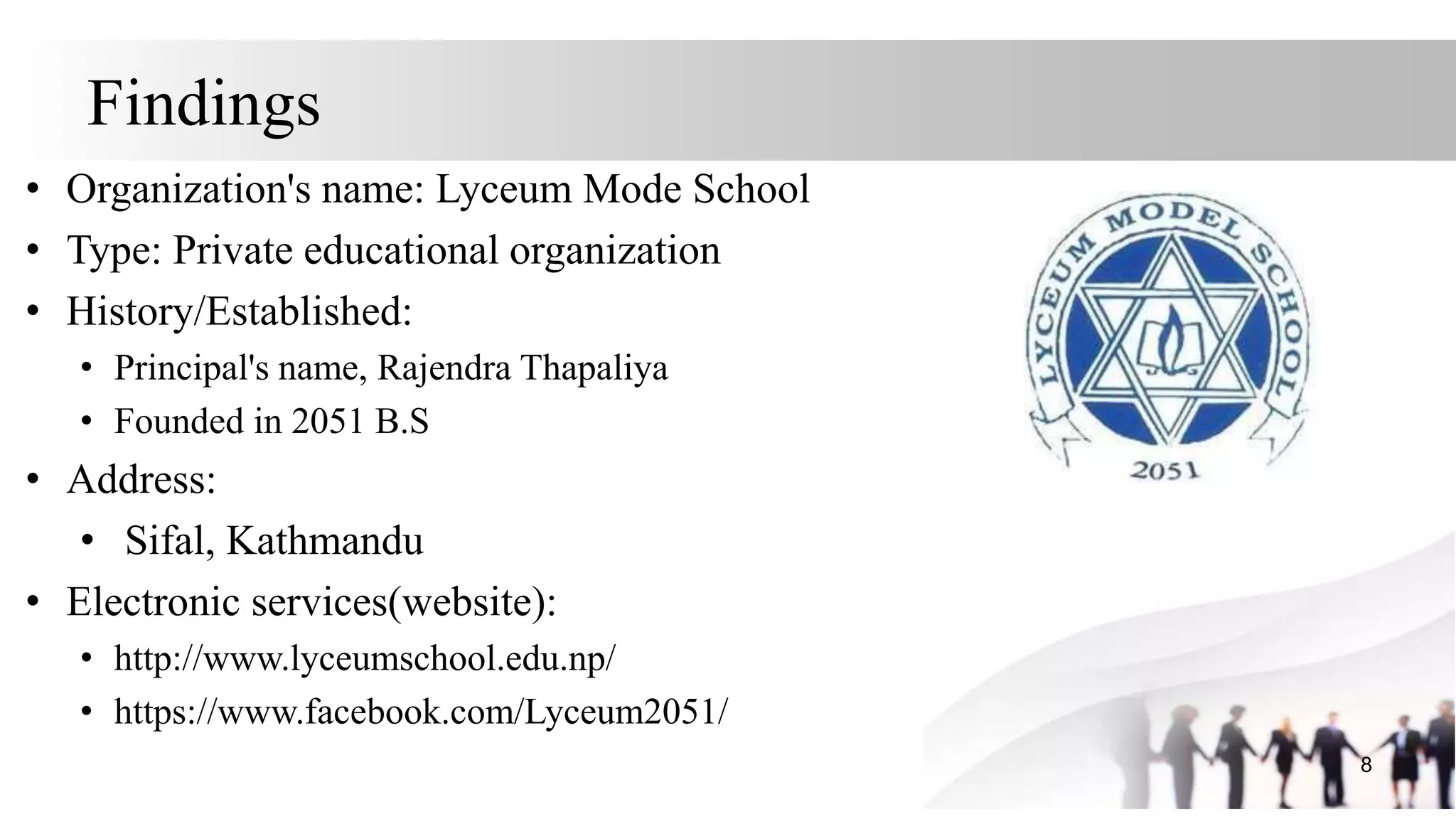 Findings
• Organization's name: Lyceum Mode School
• Type: Private educational organization
• History/Established:
• Principal's name, Rajendra Thapaliya
• Founded in 2051 B.S
• Address:
• Sifal, Kathmandu
• Electronic services(website):
• http://www.lyceumschool.edu.np/
• https://www.facebook.com/Lyceum2051/
8
 