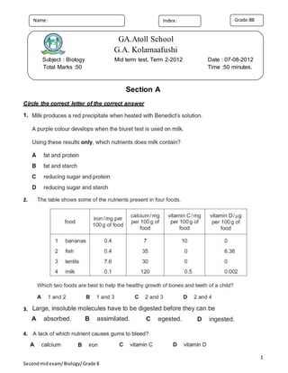 1
Secondmidexam/Biology/Grade 8
Section A
Circle the correct letter of the correct answer
1.
2.
3.
4.
Grade:8BName: Index:
GA.Atoll School
G.A. Kolamaafushi
Subject : Biology Mid term test, Term 2-2012 Date : 07-08-2012
Total Marks :50 Time :50 minutes.
 