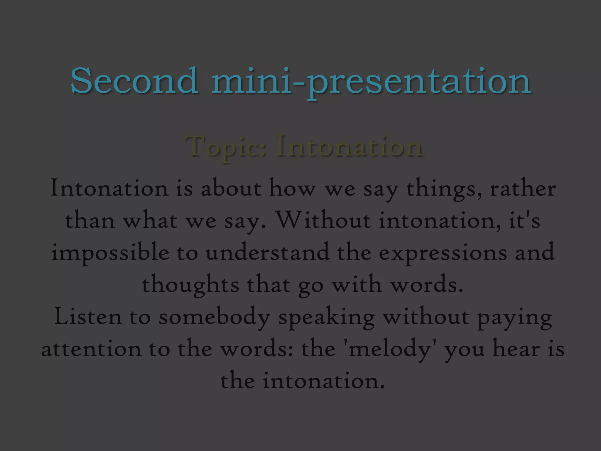 Second mini-presentation
Topic: Intonation
Intonation is about how we say things, rather
than what we say. Without intonation, it's
impossible to understand the expressions and
thoughts that go with words.
Listen to somebody speaking without paying
attention to the words: the 'melody' you hear is
the intonation.