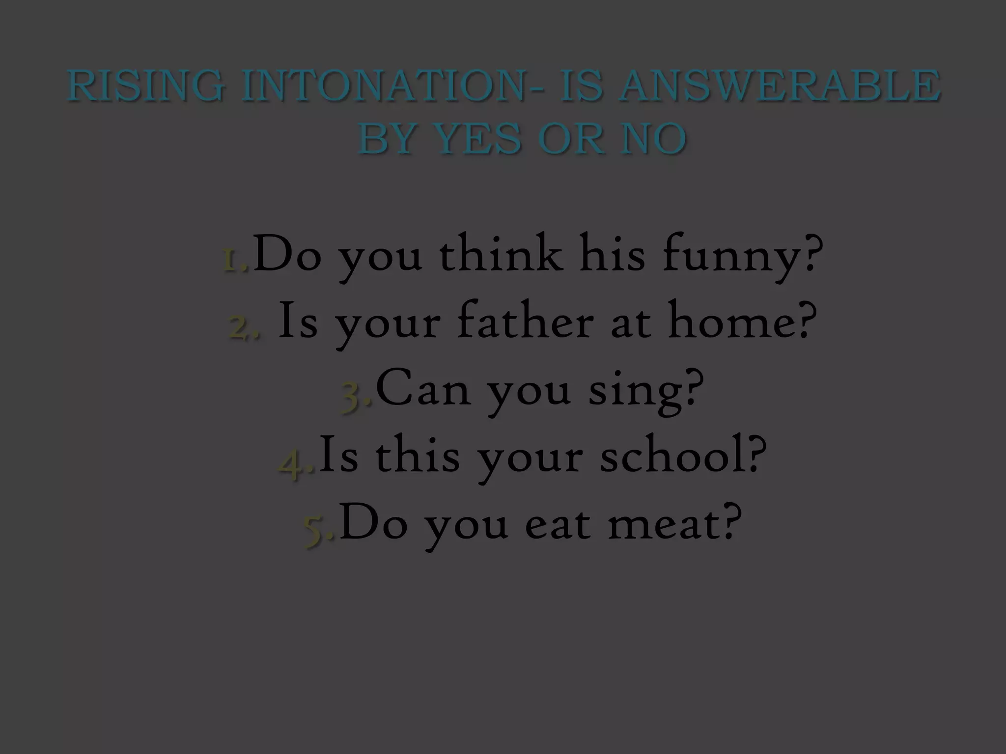 RISING INTONATION- IS ANSWERABLE
BY YES OR NO
1.Do you think his funny?
2. Is your father at home?
3.Can you sing?
4.Is this your school?
5.Do you eat meat?