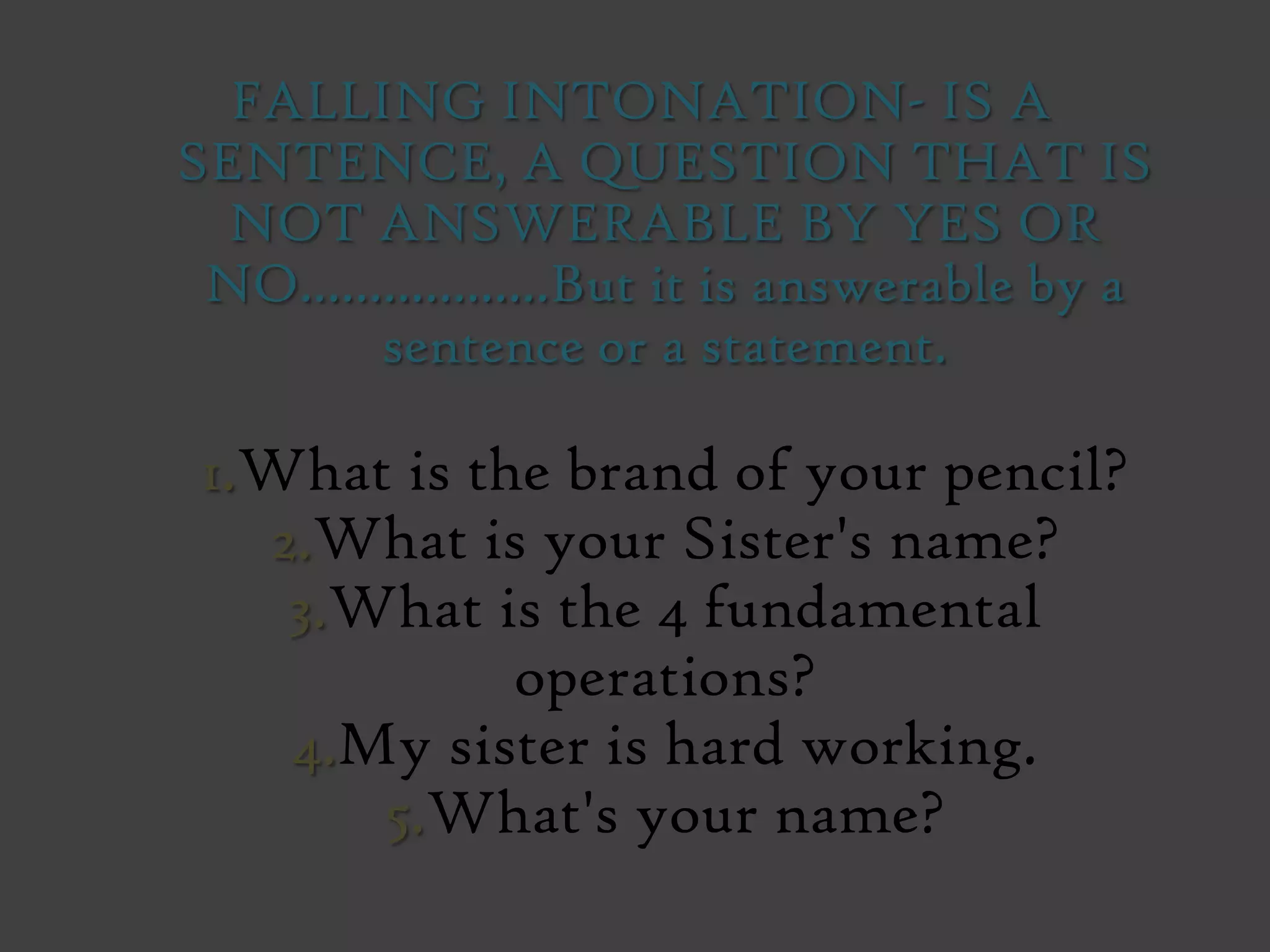 FALLING INTONATION- IS A
SENTENCE, A QUESTION THAT IS
NOT ANSWERABLE BY YES OR
NO..................But it is answerable by a
sentence or a statement.
1.What is the brand of your pencil?
2.What is your Sister's name?
3.What is the 4 fundamental
operations?
4.My sister is hard working.
5.What's your name?