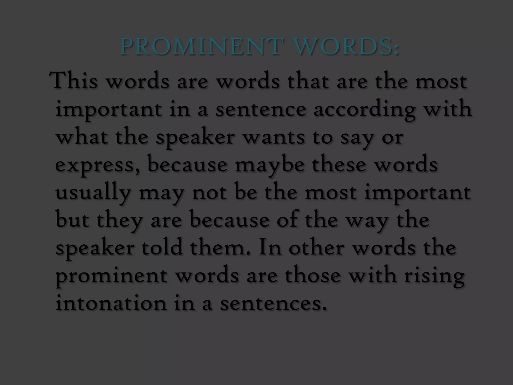 PROMINENT WORDS:
This words are words that are the most
important in a sentence according with
what the speaker wants to say or
express, because maybe these words
usually may not be the most important
but they are because of the way the
speaker told them. In other words the
prominent words are those with rising
intonation in a sentences.
