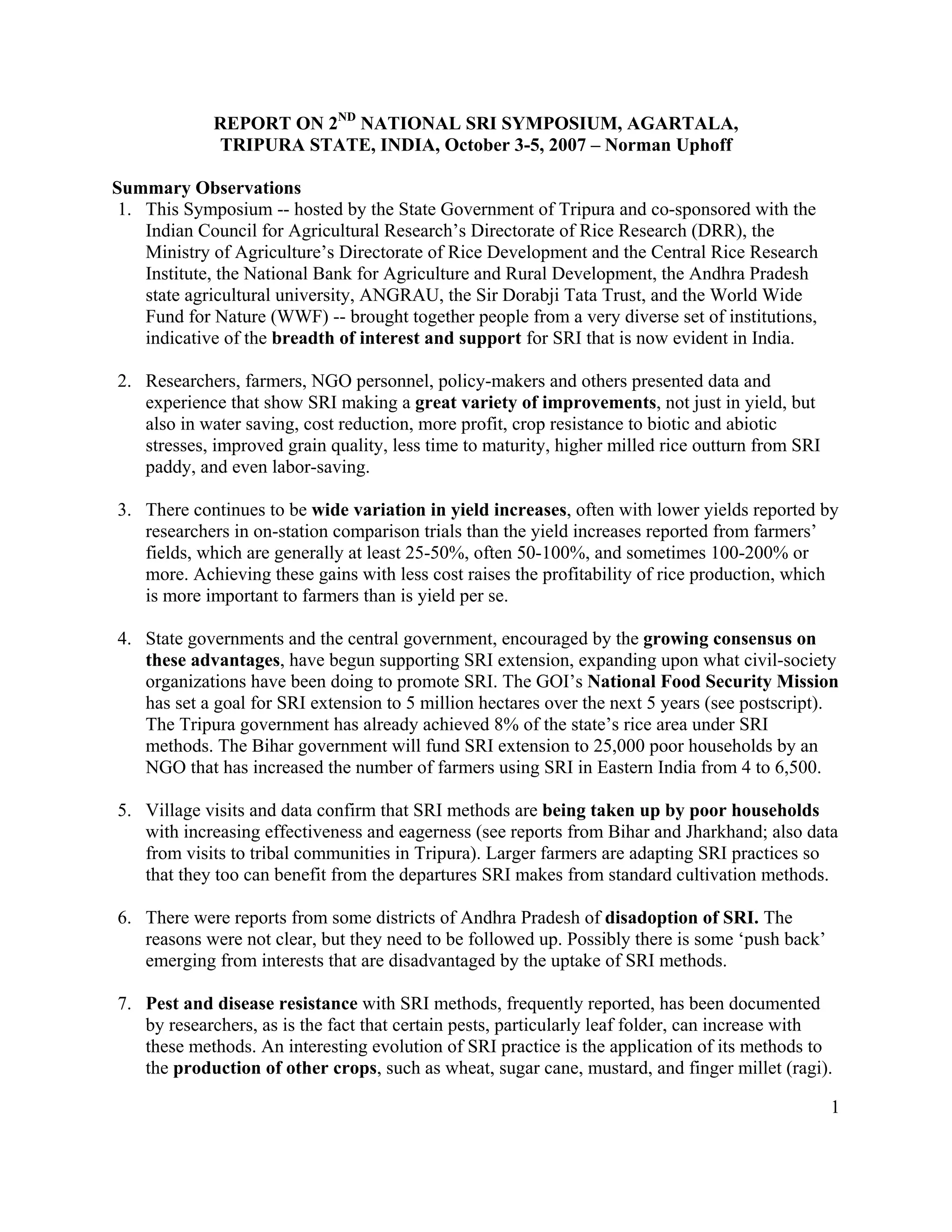 REPORT ON 2ND NATIONAL SRI SYMPOSIUM, AGARTALA,
             TRIPURA STATE, INDIA, October 3-5, 2007 – Norman Uphoff

Summary Observations
 1. This Symposium -- hosted by the State Government of Tripura and co-sponsored with the
    Indian Council for Agricultural Research’s Directorate of Rice Research (DRR), the
    Ministry of Agriculture’s Directorate of Rice Development and the Central Rice Research
    Institute, the National Bank for Agriculture and Rural Development, the Andhra Pradesh
    state agricultural university, ANGRAU, the Sir Dorabji Tata Trust, and the World Wide
    Fund for Nature (WWF) -- brought together people from a very diverse set of institutions,
    indicative of the breadth of interest and support for SRI that is now evident in India.

2. Researchers, farmers, NGO personnel, policy-makers and others presented data and
   experience that show SRI making a great variety of improvements, not just in yield, but
   also in water saving, cost reduction, more profit, crop resistance to biotic and abiotic
   stresses, improved grain quality, less time to maturity, higher milled rice outturn from SRI
   paddy, and even labor-saving.

3. There continues to be wide variation in yield increases, often with lower yields reported by
   researchers in on-station comparison trials than the yield increases reported from farmers’
   fields, which are generally at least 25-50%, often 50-100%, and sometimes 100-200% or
   more. Achieving these gains with less cost raises the profitability of rice production, which
   is more important to farmers than is yield per se.

4. State governments and the central government, encouraged by the growing consensus on
   these advantages, have begun supporting SRI extension, expanding upon what civil-society
   organizations have been doing to promote SRI. The GOI’s National Food Security Mission
   has set a goal for SRI extension to 5 million hectares over the next 5 years (see postscript).
   The Tripura government has already achieved 8% of the state’s rice area under SRI
   methods. The Bihar government will fund SRI extension to 25,000 poor households by an
   NGO that has increased the number of farmers using SRI in Eastern India from 4 to 6,500.

5. Village visits and data confirm that SRI methods are being taken up by poor households
   with increasing effectiveness and eagerness (see reports from Bihar and Jharkhand; also data
   from visits to tribal communities in Tripura). Larger farmers are adapting SRI practices so
   that they too can benefit from the departures SRI makes from standard cultivation methods.

6. There were reports from some districts of Andhra Pradesh of disadoption of SRI. The
   reasons were not clear, but they need to be followed up. Possibly there is some ‘push back’
   emerging from interests that are disadvantaged by the uptake of SRI methods.

7. Pest and disease resistance with SRI methods, frequently reported, has been documented
   by researchers, as is the fact that certain pests, particularly leaf folder, can increase with
   these methods. An interesting evolution of SRI practice is the application of its methods to
   the production of other crops, such as wheat, sugar cane, mustard, and finger millet (ragi).

                                                                                                  1
 